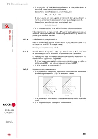 ‡ ‡ ‡ Manual de programación 
9. 
CICLOS FIJOS 
G87. Ciclo fijo de roscado frontal 
CNC 8055 
CNC 8055i 
MODELO ·T· 
(SOFT V16.1X) 
168 
• Si se programa con valor positivo, la profundidad de cada pasada estará en 
función del número de pasada correspondiente. 
De esta forma las profundizaciones, según el eje Z, son: 
B,B 2,B 3,B 4,…B n 
• Si se programa con valor negativo, el incremento de la profundización se 
mantiene constante entre pasadas, con un valor igual al programado (B). 
De esta forma las profundizaciones, según el eje Z, son: 
B,2B,3B,4B,…nB 
• Si se programa con valor 0, el CNC visualizará el error correspondiente. 
Independientemente del signo asignado a "B", cuando la última pasada de desbaste 
(antes del acabado) es inferior a la cantidad programada, el ciclo fijo realizará una 
pasada igual al material sobrante. 
E±5.5 Está relacionado con el parámetro B. 
Indica el valor mínimo que puede alcanzar el paso de profundización cuando se ha 
programado el parámetro B con valor positivo. 
Si no se programa se tomará el valor 0. 
D±5.5 Define la distancia de seguridad e indica a que distancia, en el eje Z, del punto inicial 
de la rosca se posiciona la herramienta en el movimiento de acercamiento. 
La vuelta al punto inicial tras cada pasada de roscado se realiza manteniendo esta 
misma distancia (D) del tramo programado. 
• Si el valor programado es positivo, este movimiento de retroceso se realiza en 
arista matada (G05) y si el valor es negativo en arista viva (G07). 
• Si no se programa, se tomará el valor 0. 
L±5.5 Define la demasía para el acabado. 
• Si se programa con valor positivo, la pasada de acabado se realiza manteniendo 
el mismo ángulo de entrada "A" que el resto de las pasadas. 
• Si se programa con valor negativo, la pasada de acabado se realiza con entrada 
radial. 
• Si se programa con valor 0 se repite la pasada anterior. 
156 
 