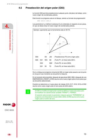 ‡ ‡ ‡ Manual de programación 
4. 
SISTEMAS DE REFERENCIA 
Preselección del origen polar (G93) 
CNC 8035 
MODELO ·MS· 
(SOFT V15.1X) 
32 
4.5 Preselección del origen polar (G93) 
La función G93 permite preseleccionar cualquier punto, del plano de trabajo, como 
nuevo origen de coordenadas polares. 
Esta función se programa sola en el bloque, siendo su formato de programación: 
G93 I±5.5 J±5.5 
Los parámetros I y J definen la abscisa (I) y la ordenada (J) respecto al cero pieza, 
en que se desea situar el nuevo origen de coordenadas polares. 
Ejemplo, suponiendo que la herramienta está en X0 Y0. 
G93 I35 J30 ; Preseleccionar P3 como origen polar. 
G90 G01 R25 Q0 ; Punto P1, en línea recta (G01). 
G03 Q90 ; Punto P2, en arco (G03). 
G01 X0 Y0 ; Punto P0, en línea recta (G01) 
Si en un bloque se programa únicamente G93, el origen polar pasará a ser el punto 
en el que en ese momento se encuentre la máquina. 
En el momento del encendido, después de ejecutarse M02, M30 o después de una 
EMERGENCIA o RESET, el CNC asume como nuevo origen polar el cero pieza que 
se encuentra seleccionado. 
Cuando se selecciona un nuevo plano de trabajo (G16, G17, G18, G19) el CNC 
asume como nuevo origen polar el cero pieza de dicho plano. 
El CNC no modifica el origen polar cuando se define un nuevo cero pieza, pero 
se modifican los valores de las variables "PORGF" y "PORGS". 
Si estando seleccionado el parámetro máquina general "PORGMOVE" se 
programa una interpolación circular (G02 o G03), el CNC asume como nuevo 
origen polar el centro del arco. 
i 
13 
 