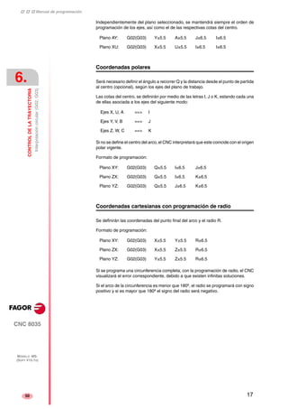 ‡ ‡ ‡ Manual de programación 
6. 
CONTROL DE LA TRAYECTORIA 
Interpolación circular (G02, G03) 
CNC 8035 
MODELO ·MS· 
(SOFT V15.1X) 
50 
Independientemente del plano seleccionado, se mantendrá siempre el orden de 
programación de los ejes, así como el de las respectivas cotas del centro. 
Plano AY: G02(G03) Y±5.5 A±5.5 J±6.5 I±6.5 
Plano XU: G02(G03) X±5.5 U±5.5 I±6.5 I±6.5 
Coordenadas polares 
Será necesario definir el ángulo a recorrer Q y la distancia desde el punto de partida 
al centro (opcional), según los ejes del plano de trabajo. 
Las cotas del centro, se definirán por medio de las letras I, J o K, estando cada una 
de ellas asociada a los ejes del siguiente modo: 
Ejes X, U, A ==> I 
Ejes Y, V, B ==> J 
Ejes Z, W, C ==> K 
Si no se define el centro del arco, el CNC interpretará que este coincide con el origen 
polar vigente. 
Formato de programación: 
Plano XY: G02(G03) Q±5.5 I±6.5 J±6.5 
Plano ZX: G02(G03) Q±5.5 I±6.5 K±6.5 
Plano YZ: G02(G03) Q±5.5 J±6.5 K±6.5 
Coordenadas cartesianas con programación de radio 
Se definirán las coordenadas del punto final del arco y el radio R. 
Formato de programación: 
Plano XY: G02(G03) X±5.5 Y±5.5 R±6.5 
Plano ZX: G02(G03) X±5.5 Z±5.5 R±6.5 
Plano YZ: G02(G03) Y±5.5 Z±5.5 R±6.5 
Si se programa una circunferencia completa, con la programación de radio, el CNC 
visualizará el error correspondiente, debido a que existen infinitas soluciones. 
Si el arco de la circunferencia es menor que 180º, el radio se programará con signo 
positivo y si es mayor que 180º el signo del radio será negativo. 
17 
 
