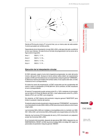 ‡ ‡ ‡ Manual de programación 
CONTROL DE LA TRAYECTORIA 
6. 
Interpolación circular (G02, G03) 
CNC 8035 
MODELO ·MS· 
(SOFT V15.1X) 
51 
Siendo el P0 el punto inicial y P1 el punto final, con un mismo valor de radio existen 
4 arcos que pasan por ambos puntos. 
Dependiendo de la interpolación circular G02 o G03, y del signo del radio, se definirá 
el arco que interese. De esta forma el formato de programación de los arcos de la 
figura será el siguiente: 
Arco 1 G02 X.. Y.. R- .. 
Arco 2 G02 X.. Y.. R+.. 
Arco 3 G03 X.. Y.. R+.. 
Arco 4 G03 X.. Y.. R- .. 
Ejecución de la interpolación circular 
El CNC calculará, según el arco de la trayectoria programada, los radio del punto 
inicial y del punto final. Aunque en teoría ambos radios deben ser exactamente 
iguales, el CNC permite seleccionar con el parámetro máquina general "CIRINERR", 
la diferencia máxima permisible entre ambos radios. Si se supera este valor, el CNC 
mostrará el error correspondiente. 
En todos los casos de programación, el CNC comprueba que las coordenadas del 
centro o radio no sobrepasen 214748.3647mm. De lo contrario, el CNC visualizará 
el error correspondiente. 
El avance F programado puede variarse entre 0% y 120% mediante el conmutador 
que se halla en el Panel de Mando del CNC, o bien seleccionarlo entre 0% y 255% 
desde el PLC, por vía DNC o por programa. 
No obstante, el CNC dispone del parámetro máquina general "MAXFOVR" para 
limitar la variación máxima del avance. 
Si estando seleccionado el parámetro máquina general "PORGMOVE", se programa 
una interpolación circular (G02 o G03), el CNC asumirá el centro del arco como nuevo 
origen polar. 
Las funciones G02 y G03 son modales e incompatibles entre sí y también con G00, 
G01, G33 y G34. Las funciones G02 y G03 pueden ser programadas como G2 y G3. 
Además, las funciones G74 (búsqueda de cero) y G75 (movimiento con palpador) 
anulan las funciones G02 y G03. 
En el momento del encendido, después de ejecutarse M02, M30 o después de una 
EMERGENCIA o RESET, el CNC asumirá el código G00 o el código G01 según se 
personalice el parámetro máquina general "IMOVE". 
18 
 