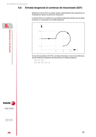 ‡ ‡ ‡ Manual de programación 
6. 
CONTROL DE LA TRAYECTORIA 
Entrada tangencial al comienzo de mecanizado (G37) 
CNC 8035 
MODELO ·MS· 
(SOFT V15.1X) 
58 
6.8 Entrada tangencial al comienzo de mecanizado (G37) 
Mediante la función G37 se pueden enlazar tangencialmente dos trayectorias sin 
necesidad de calcular los puntos de intersección. 
La función G37 no es modal, por lo que deberá programarse siempre que se desee 
comenzar un mecanizado con entrada tangencial. 
Si el punto de partida es X0 Y30 y se desea mecanizar un arco de circunferencia, 
siendo rectilínea la trayectoria de acercamiento, se deberá programar: 
G90 G01 X40 
G02 X60 Y10 I20 J0 
22 
 