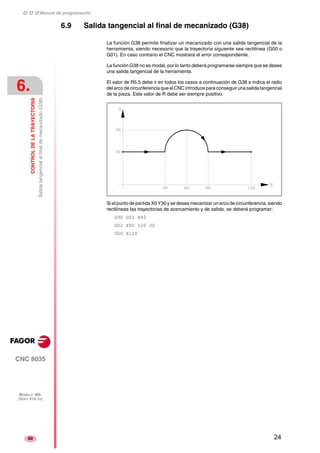 ‡ ‡ ‡ Manual de programación 
6. 
CONTROL DE LA TRAYECTORIA 
Salida tangencial al final de mecanizado (G38) 
CNC 8035 
MODELO ·MS· 
(SOFT V15.1X) 
60 
6.9 Salida tangencial al final de mecanizado (G38) 
La función G38 permite finalizar un mecanizado con una salida tangencial de la 
herramienta, siendo necesario que la trayectoria siguiente sea rectilínea (G00 o 
G01). En caso contrario el CNC mostrará el error correspondiente. 
La función G38 no es modal, por lo tanto deberá programarse siempre que se desee 
una salida tangencial de la herramienta. 
El valor de R5.5 debe ir en todos los casos a continuación de G38 e indica el radio 
del arco de circunferencia que el CNC introduce para conseguir una salida tangencial 
de la pieza. Este valor de R debe ser siempre positivo. 
Si el punto de partida X0 Y30 y se desea mecanizar un arco de circunferencia, siendo 
rectilíneas las trayectorias de acercamiento y de salida, se deberá programar: 
G90 G01 X40 
G02 X80 I20 J0 
G00 X120 
24 
 