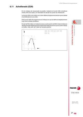 ‡ ‡ ‡ Manual de programación 
CONTROL DE LA TRAYECTORIA 
6. 
Achaflanado (G39) 
CNC 8035 
MODELO ·MS· 
(SOFT V15.1X) 
63 
6.11 Achaflanado (G39) 
En los trabajos de mecanizado es posible, mediante la función G39, achaflanar 
aristas entre dos rectas, sin necesidad de calcular los puntos de intersección. 
La función G39 no es modal, por lo tanto deberá programarse siempre que se desee 
el achaflanado de una arista. 
Esta función debe de programarse en el bloque en que se define el desplazamiento 
cuyo final se desea achaflanar. 
El valor de R5.5 debe ir en todos los casos a continuación de G39 e indica la distancia 
desde el final de desplazamiento programado hasta el punto en que se quiere realizar 
el chaflán. Este valor de R debe ser siempre positivo. 
G90 G01 G39 R15 X35 Y60 
X50 Y0 
27 
 