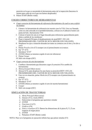 posición en la que se encontraba la herramienta antes de la inspección (hacemos lo 
mismo para cada eje en el que nos hemos desplazado) 
8. Pulsar START (Botón verde) 
COGER CORRECTORES DE HERRAMIENTAS 
• 
Coger corrector de herramienta de referencia (herramienta a la cual se van a referir 
las demás) 
1. Llamar a la herramienta de referencia (en nuestro caso la T18). Una vez llamada, 
como no está colocada en el portaherramientas, colocar en el cabezal el taster con 
punta de bola (herramienta T18) 
2. Colocar el taster de seta en el lugar deseado para referencias (generalmente parte 
plana y pulida de las mordazas) 
3. Pasar a manual (F4) para el desplazamiento de ejes(OJO!!: EN LAS 
PROXIMIDADES DEL TASTER DE SETA MOVER CON VOLANTE) 
4. Desplazar los ejes a situación deseada (un taster en contacto con el otro y los dos a 
cero) 
5. Pulsar Preselección (F2) siempre con el potenciómetro en avances. 
6. Eje “Z” (F3) 
7. Introducir “Z=0” 
8. ENTER (Ahora ya tenemos cogido el cero de referencia) 
9. Pulsar Cargar 
10. Salir con escape (ESC) 
• 
Coger corrector de otra herramienta 
1. Cambiar a herramienta que deseemos coger el corrector (Ver cambio de 
herramienta) 
2. Menú principal (Main menu) 
3. Manual (F4), para desplazar los ejes hasta su posición (OJO!!: EN LAS 
PROXIMIDADES DEL TASTER DE SETA MOVER CON VOLANTE) 
4. Una vez en situación, pulsar Medición (F3) siempre con el potenciómetro en 
avances. 
5. Eje “Z” (F1) 
6. Introducir “Z=0” 
7. ENTER (Ahora ya tenemos cogido el cero de nuestra herramienta) 
8. Cargar 
9. Salir con escape (ESC) 
SIMULACIÓN DE TRAYECTORIAS 
a. Menú Principal (Main menu) 
b. Simular (F2), o tecla SIMUL 
c. Seleccionar el programa que queremos simular 
d. ENTER 
e. Funciones G (F2) 
f. Gráficos (F6) 
g. Zona a visualizar (F2). Damos las dimensiones de la pieza X, Y, Z con 
respecto al origen pieza 
h. ENTER 
a. Pulsamos START (Botón verde) 
NOTA: Para ver el programa en ejecución infinito hay que pulsar simular (F2) 
3 
 