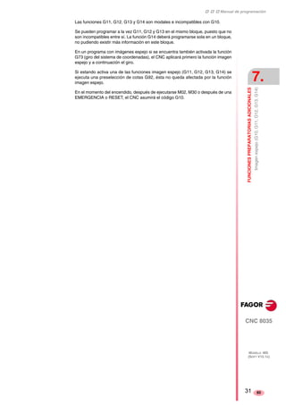 ‡ ‡ ‡ Manual de programación 
FUNCIONES PREPARATORIAS ADICIONALES 
7. 
Imagen espejo (G10, G11, G12, G13, G14) 
CNC 8035 
MODELO ·MS· 
(SOFT V15.1X) 
85 
Las funciones G11, G12, G13 y G14 son modales e incompatibles con G10. 
Se pueden programar a la vez G11, G12 y G13 en el mismo bloque, puesto que no 
son incompatibles entre sí. La función G14 deberá programarse sola en un bloque, 
no pudiendo existir más información en este bloque. 
En un programa con imágenes espejo si se encuentra también activada la función 
G73 (giro del sistema de coordenadas), el CNC aplicará primero la función imagen 
espejo y a continuación el giro. 
Si estando activa una de las funciones imagen espejo (G11, G12, G13, G14) se 
ejecuta una preselección de cotas G92, ésta no queda afectada por la función 
imagen espejo. 
En el momento del encendido, después de ejecutarse M02, M30 o después de una 
EMERGENCIA o RESET, el CNC asumirá el código G10. 
31 
 