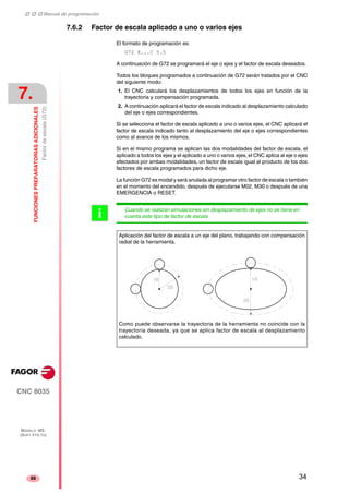 ‡ ‡ ‡ Manual de programación 
7. 
FUNCIONES PREPARATORIAS ADICIONALES 
Factor de escala (G72) 
CNC 8035 
MODELO ·MS· 
(SOFT V15.1X) 
88 
7.6.2 Factor de escala aplicado a uno o varios ejes 
El formato de programación es: 
G72 X...C 5.5 
A continuación de G72 se programará el eje o ejes y el factor de escala deseados. 
Todos los bloques programados a continuación de G72 serán tratados por el CNC 
del siguiente modo: 
1. El CNC calculará los desplazamientos de todos los ejes en función de la 
trayectoria y compensación programada. 
2. A continuación aplicará el factor de escala indicado al desplazamiento calculado 
del eje o ejes correspondientes. 
Si se selecciona el factor de escala aplicado a uno o varios ejes, el CNC aplicará el 
factor de escala indicado tanto al desplazamiento del eje o ejes correspondientes 
como al avance de los mismos. 
Si en el mismo programa se aplican las dos modalidades del factor de escala, el 
aplicado a todos los ejes y el aplicado a uno o varios ejes, el CNC aplica al eje o ejes 
afectados por ambas modalidades, un factor de escala igual al producto de los dos 
factores de escala programados para dicho eje. 
La función G72 es modal y será anulada al programar otro factor de escala o también 
en el momento del encendido, después de ejecutarse M02, M30 o después de una 
EMERGENCIA o RESET. 
Cuando se realizan simulaciones sin desplazamiento de ejes no se tiene en 
cuenta este tipo de factor de escala. i 
Aplicación del factor de escala a un eje del plano, trabajando con compensación 
radial de la herramienta. 
Como puede observarse la trayectoria de la herramienta no coincide con la 
trayectoria deseada, ya que se aplica factor de escala al desplazamiento 
calculado. 
34 
 