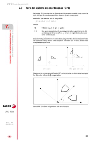 ‡ ‡ ‡ Manual de programación 
7. 
FUNCIONES PREPARATORIAS ADICIONALES 
Giro del sistema de coordenadas (G73) 
CNC 8035 
MODELO ·MS· 
(SOFT V15.1X) 
90 
7.7 Giro del sistema de coordenadas (G73) 
La función G73 permite girar el sistema de coordenadas tomando como centro de 
giro, el origen de coordenadas o bien el centro de giro programado. 
El formato que define el giro es el siguiente: 
G73 Q+/5.5 I±5.5 J±5.5 
Donde: 
Q: Indica el ángulo de giro en grados 
I, J: Son opcionales y definen la abscisa y ordenada, respectivamente, del 
centro de giro. Si no se definen se tomará el origen de coordenadas 
como centro de giro. 
Los valores I y J se definirán en cotas absolutas y referidas al cero de coordenadas 
del plano de trabajo. Estas cotas se verán afectadas por el factor de escala e 
imágenes espejo activos. 
Hay que tener en cuenta que la función G73 es incremental, es decir, se van sumando 
los diferentes valores de Q programados. 
La función G73 debe programarse sola en un bloque. 
35 
 