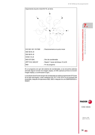 ‡ ‡ ‡ Manual de programación 
FUNCIONES PREPARATORIAS ADICIONALES 
7. 
Giro del sistema de coordenadas (G73) 
CNC 8035 
MODELO ·MS· 
(SOFT V15.1X) 
91 
Suponiendo el punto inicial X0 Y0, se tiene: 
N10 G01 X21 Y0 F300 ; Posicionamiento en punto inicial 
G02 Q0 I5 J0 
G03 Q0 I5 J0 
Q180 I-10 J0 
N20 G73 Q45 ; Giro de coordenadas 
(RPT N10, N20) N7 ; Repetir 7 veces del bloque 10 al 20 
M30 ; Fin de programa 
En un programa con giro del sistema de coordenadas, si se encuentra además 
activada alguna función de imagen espejo, el CNC aplicará primero la función 
imagen espejo y a continuación el giro. 
La anulación de la función de giro de coordenadas se realiza programando G73 (solo 
sin el valor del ángulo), o bien mediante G16, G17, G18, G19 o en el momento del 
encendido, después de ejecutarse M02, M30 o después de una EMERGENCIA o 
RESET. 
36 
 