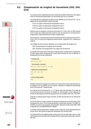 ‡ ‡ ‡ Manual de programación 
8. 
COMPENSACIÓN DE HERRAMIENTAS 
Compensación de longitud de herramienta (G43, G44, G15) 
CNC 8035 
MODELO ·MS· 
(SOFT V15.1X) 
108 
8.2 Compensación de longitud de herramienta (G43, G44, 
G15) 
La compensación longitudinal permite compensar posibles diferencias de longitud 
entre la herramienta programada y la herramienta que se va a emplear. 
La compensación longitudinal se aplica al eje indicado por la función G15, o en su 
defecto al eje perpendicular al plano principal. 
Si G17 se aplica compensación longitudinal al eje Z 
Si G18 se aplica compensación longitudinal al eje Y 
Si G19 se aplica compensación longitudinal al eje X 
Siempre que se programe una de las funciones G17, G18 o G19, el CNC asume 
como nuevo eje longitudinal (eje sobre el que se realizará la compensación 
longitudinal), el eje perpendicular al plano seleccionado. 
Por el contrario, si se ejecuta la función G15 estando activa una de las funciones G17, 
G18 o G19, el nuevo eje longitudinal seleccionado, mediante G15, sustituirá al 
anterior. 
Los códigos de las funciones utilizadas en la compensación de longitud son: 
G43: Compensación de longitud de herramienta. 
G44: Anulación de compensación de longitud de herramienta. 
La función G43 únicamente indica que se desea aplicar compensación longitudinal. 
El CNC aplica dicha compensación a partir del momento en que se efectúa un 
desplazamiento del eje longitudinal. 
; Preselección 
G92 X0 Y0 Z50 
; Herramienta, corrector ... 
G90 G17 F150 S100 T1 D1 M03 
; Selecciona compensación 
G43 G01 X20 Y20 
X70 
; Inicia compensación 
Z30 
El CNC compensa la longitud de acuerdo con el valor del corrector seleccionado con 
el código D, o en su defecto, por el corrector indicado en la tabla de herramientas 
para la herramienta T seleccionada. 
Los valores de la herramienta R, L, I, K, deben estar almacenados en la tabla de 
correctores antes de comenzar el trabajo de mecanizado, o bien cargarse al 
comienzo del programa mediante asignaciones a las variables TOR, TOL, TOI, TOK. 
Caso de no seleccionarse ningún corrector, el CNC asumirá D0 con los valores R0 
L0 I0 K0. 
La función G43 es modal y puede ser anulada mediante las funciones G44 y G74 
(búsqueda de cero). Si se ha personalizado el parámetro general "ILCOMP=0" 
también se anula en el momento del encendido, después de ejecutarse M02, M30 
o después de una EMERGENCIA o RESET. 
La función G53 (programación respecto a cero máquina) anula temporalmente la 
función G43, sólo durante la ejecución del bloque que contiene G53. 
La compensación de longitud puede usarse junto con los ciclos fijos, pero en este 
caso hay que tener la precaución de aplicar dicha compensación antes del comienzo 
del ciclo. 
40 
 
