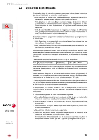 ‡ ‡ ‡ Manual de programación 
9. 
CICLOS FIJOS 
Ciclos fijos de mecanizado 
CNC 8035 
MODELO ·MS· 
(SOFT V15.1X) 
118 
9.5 Ciclos fijos de mecanizado 
En todos los ciclos de mecanizado existen tres cotas a lo largo del eje longitudinal 
que por su importancia se comentan a continuación: 
• Cota del plano de partida. Esta cota viene dada por la posición que ocupa la 
herramienta respecto al cero máquina cuando se activa el ciclo. 
• Cota del plano de referencia. Se programa en el bloque de definición del ciclo 
y representa una cota de aproximación a la pieza, podrá programarse en cotas 
absolutas o bien en cotas incrementales, en cuyo caso estará referido al plano 
de partida. 
• Cota de profundidad de mecanizado. Se programa en el bloque de definición del 
ciclo, podrá programarse en cotas absolutas o bien en cotas incrementales, en 
cuyo caso estará referido al plano de referencia. 
Existen dos funciones que permiten seleccionar el retroceso del eje longitudinal tras 
el mecanizado. 
• G98: Selecciona el retroceso de la herramienta hasta el plano de partida, una 
vez realizado el mecanizado indicado. 
• G99: Selecciona el retroceso de la herramienta hasta el plano de referencia, una 
vez realizado el mecanizado indicado. 
Estas funciones podrán ser usadas tanto en el bloque de definición del ciclo como 
en los bloques que se encuentren bajo influencia de ciclo fijo. El plano de partida 
corresponde a la posición ocupada por la herramienta en el momento de definición 
del ciclo. 
La estructura de un bloque de definición de ciclo fijo es la siguiente: 
G** Punto de mecanizado Parámetros F S T D M N**** 
En el bloque de definición de ciclo fijo se permite programar el punto de mecanizado 
(excepto el eje longitudinal), tanto en coordenadas polares como en coordenadas 
cartesianas. 
Tras la definición del punto en el que se desea realizar el ciclo fijo (opcional), se 
definirá la función y los parámetros correspondientes al ciclo fijo, programándose a 
continuación, si se desea, las funciones complementarias F S T D M. 
Cuando se programa al final del bloque el "número de veces que se ejecuta el bloque" 
(N), el CNC efectúa el desplazamiento programado y el mecanizado correspondiente 
al ciclo fijo activo, el número de veces que se indica. 
Si se programa un "número de veces" N0, no se ejecutará el mecanizado 
correspondiente al ciclo fijo. El CNC ejecutará únicamente el desplazamiento 
programado. 
El funcionamiento general de todos los ciclos es el siguiente: 
1. Si el cabezal estaba previamente en marcha, el sentido de giro se mantiene. En 
el caso de encontrarse parado, arrancará a derechas (M03). 
2. Posicionamiento (si se ha programado) en el punto de comienzo del ciclo 
programado. 
3. Desplazamiento, en rápido, del eje longitudinal desde el plano de partida hasta 
el plano de referencia. 
4. Ejecución del ciclo de mecanizado programado. 
5. Retroceso, en rápido, del eje longitudinal hasta el plano de partida o el de 
referencia, según se haya programado G98 o G99. 
En la explicación detallada de cada uno de los ciclos se supone que el plano de 
trabajo es el formado por los ejes X e Y y que el eje longitudinal es el eje Z. 
42 
 