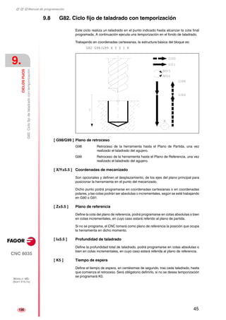 ‡ ‡ ‡ Manual de programación 
9. 
CICLOS FIJOS 
G82. Ciclo fijo de taladrado con temporización 
CNC 8035 
MODELO ·MS· 
(SOFT V15.1X) 
130 
9.8 G82. Ciclo fijo de taladrado con temporización 
Este ciclo realiza un taladrado en el punto indicado hasta alcanzar la cota final 
programada. A continuación ejecuta una temporización en el fondo de taladrado. 
Trabajando en coordenadas cartesianas, la estructura básica del bloque es: 
G82 G98/G99 X Y Z I K 
[ G98/G99 ] Plano de retroceso 
G98 Retroceso de la herramienta hasta el Plano de Partida, una vez 
realizado el taladrado del agujero. 
G99 Retroceso de la herramienta hasta el Plano de Referencia, una vez 
realizado el taladrado del agujero. 
[ X/Y±5.5 ] Coordenadas de mecanizado 
Son opcionales y definen el desplazamiento, de los ejes del plano principal para 
posicionar la herramienta en el punto del mecanizado. 
Dicho punto podrá programarse en coordenadas cartesianas o en coordenadas 
polares, y las cotas podrán ser absolutas o incrementales, según se esté trabajando 
en G90 o G91. 
[ Z±5.5 ] Plano de referencia 
Define la cota del plano de referencia, podrá programarse en cotas absolutas o bien 
en cotas incrementales, en cuyo caso estará referido al plano de partida. 
Si no se programa, el CNC tomará como plano de referencia la posición que ocupa 
la herramienta en dicho momento. 
[ I±5.5 ] Profundidad de taladrado 
Define la profundidad total de taladrado, podrá programarse en cotas absolutas o 
bien en cotas incrementales, en cuyo caso estará referida al plano de referencia. 
[ K5 ] Tiempo de espera 
Define el tiempo de espera, en centésimas de segundo, tras cada taladrado, hasta 
que comienza el retroceso. Será obligatorio definirlo, si no se desea temporización 
se programará K0. 
45 
 