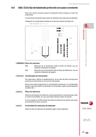 ‡ ‡ ‡ Manual de programación 
CICLOS FIJOS 
9. 
G83. Ciclo fijo de taladrado profundo con paso constante 
CNC 8035 
MODELO ·MS· 
(SOFT V15.1X) 
133 
9.9 G83. Ciclo fijo de taladrado profundo con paso constante 
Este ciclo realiza sucesivos pasos de taladrado hasta conseguir la cota final 
programada. 
La herramienta retrocede hasta el plano de referencia tras cada paso de taladrado. 
Trabajando en coordenadas cartesianas, la estructura básica del bloque es: 
G83 G98/G99 X Y Z I J 
[ G98/G99 ] Plano de retroceso 
G98 Retroceso de la herramienta hasta el Plano de Partida, una vez 
realizado el taladrado del agujero. 
G99 Retroceso de la herramienta hasta el Plano de Referencia, una vez 
realizado el taladrado del agujero. 
[ X/Y±5.5 ] Coordenadas de mecanizado 
Son opcionales y definen el desplazamiento, de los ejes del plano principal para 
posicionar la herramienta en el punto del mecanizado. 
Dicho punto podrá programarse en coordenadas cartesianas o en coordenadas 
polares, y las cotas podrán ser absolutas o incrementales, según se esté trabajando 
en G90 o G91. 
[ Z±5.5 ] Plano de referencia 
Define la cota del plano de referencia, podrá programarse en cotas absolutas o bien 
en cotas incrementales, en cuyo caso estará referido al plano de partida. 
Si no se programa, el CNC tomará como plano de referencia la posición que ocupa 
la herramienta en dicho momento. 
[ I±5.5 ] Profundidad de cada paso de taladrado 
Define el valor de cada paso de taladrado según el eje longitudinal. 
47 
 