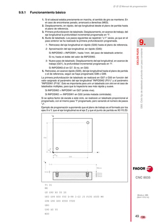 ‡ ‡ ‡ Manual de programación 
CICLOS FIJOS 
9. 
G83. Ciclo fijo de taladrado profundo con paso constante 
CNC 8035 
MODELO ·MS· 
(SOFT V15.1X) 
135 
9.9.1 Funcionamiento básico 
1. Si el cabezal estaba previamente en marcha, el sentido de giro se mantiene. En 
el caso de encontrarse parado, arrancará a derechas (M03). 
2. Desplazamiento, en rápido, del eje longitudinal desde el plano de partida hasta 
el plano de referencia. 
3. Primera profundización de taladrado. Desplazamiento, en avance de trabajo, del 
eje longitudinal la profundidad incremental programada en "I". 
4. Bucle de taladrado. Los pasos siguientes se repetirán "J-1" veces, ya que en el 
paso anterior se ha realizado la primera profundización programada. 
·1· Retroceso del eje longitudinal en rápido (G00) hasta el plano de referencia. 
·2· Aproximación del eje longitudinal, en rápido (G00): 
Si INPOSW2 < INPOSW1, hasta 1mm. del paso de taladrado anterior. 
Si no, hasta el doble del valor de INPOSW2. 
·3· Nuevo paso de taladrado. Desplazamiento del eje longitudinal, en avance de 
trabajo (G01), la profundidad incremental programada en "I". 
Si INPOSW2=0 en G7. Si no, en G50. 
5. Retroceso, en avance rápido (G00), del eje longitudinal hasta el plano de partida 
o el de referencia, según se haya programado G98 o G99. 
La primera profundización de taladrado se realizará en G07 o G50 en función del 
valor asignado al parámetro del eje longitudinal "INPOSW2 (P51)" y al parámetro 
"INPOSW1 (P19)". Esto es importante para unir un taladrado con otro en el caso de 
taladrados múltiples, para que la trayectoria sea más rápida y suave. 
Si INPOSW2 < INPOSW1 en G07 (arista viva). 
Si INPOSW2 >= INPOSW1 en G50 (arista matada controlada). 
Si se aplica factor de escala a este ciclo, se realizará un taladrado proporcional al 
programado, con el mismo paso "I" programado, pero variando el número de pasos 
"J". 
Ejemplo de programación suponiendo que el plano de trabajo es el formado por los 
ejes X e Y, que el eje longitudinal es el eje Z y que el punto de partida es X0 Y0 Z0: 
T1 D1 
M6 
G0 G90 X0 Y0 Z0 
G83 G99 X50 Y50 Z-98 I-22 J3 F100 S500 M4 
G98 G90 G00 X500 Y500 
G80 
G90 X0 Y0 
M30 49 
 