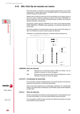 ‡ ‡ ‡ Manual de programación 
9. 
CICLOS FIJOS 
G84. Ciclo fijo de roscado con macho 
CNC 8035 
MODELO ·MS· 
(SOFT V15.1X) 
138 
9.10 G84. Ciclo fijo de roscado con macho 
Este ciclo realiza un roscado en el punto indicado hasta alcanzar la cota final 
programada. La salida lógica general "TAPPING" (M5517) se mantendrá activa 
durante la ejecución de este el ciclo. 
Debido a que el macho de roscar gira en los dos sentidos (uno al roscar y el otro al 
salir de la rosca), mediante el parámetro máquina del cabezal "SREVM05" se 
permite seleccionar si la inversión del sentido de giro se realiza con parada de 
cabezal intermedia, o directamente. 
El parámetro máquina general "STOPTAP (P116)" indica si las entradas generales 
/STOP, /FEEDHOL y /XFERINH están habilitadas o no durante la ejecución de la 
función G84. 
Se permite programar una temporización antes de cada inversión del cabezal, es 
decir, en el fondo de la rosca y al volver al plano de referencia. 
Trabajando en coordenadas cartesianas, la estructura básica del bloque es: 
G84 G98/G99 X Y Z I K R J 
[ G98/G99 ] Plano de retroceso 
G98 Retroceso de la herramienta hasta el Plano de Partida, una vez 
realizado el roscado con macho del agujero. 
G99 Retroceso de la herramienta hasta el Plano de Referencia, una vez 
realizado el roscado con macho del agujero. 
[ X/Y±5.5 ] Coordenadas de mecanizado 
Son opcionales y definen el desplazamiento, de los ejes del plano principal para 
posicionar la herramienta en el punto del mecanizado. 
Dicho punto podrá programarse en coordenadas cartesianas o en coordenadas 
polares, y las cotas podrán ser absolutas o incrementales, según se esté trabajando 
en G90 o G91. 
[ Z±5.5 ] Plano de referencia 
Define la cota del plano de referencia, podrá programarse en cotas absolutas o bien 
en cotas incrementales, en cuyo caso estará referido al plano de partida. 
Si no se programa, el CNC tomará como plano de referencia la posición que ocupa 
la herramienta en dicho momento. 
50 
 