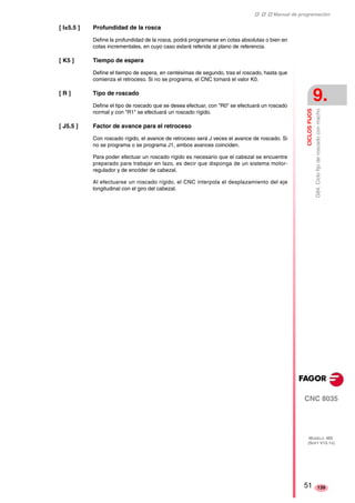 ‡ ‡ ‡ Manual de programación 
CICLOS FIJOS 
9. 
G84. Ciclo fijo de roscado con macho 
CNC 8035 
MODELO ·MS· 
(SOFT V15.1X) 
139 
[ I±5.5 ] Profundidad de la rosca 
Define la profundidad de la rosca, podrá programarse en cotas absolutas o bien en 
cotas incrementales, en cuyo caso estará referida al plano de referencia. 
[ K5 ] Tiempo de espera 
Define el tiempo de espera, en centésimas de segundo, tras el roscado, hasta que 
comienza el retroceso. Si no se programa, el CNC tomará el valor K0. 
[ R ] Tipo de roscado 
Define el tipo de roscado que se desea efectuar, con "R0" se efectuará un roscado 
normal y con "R1" se efectuará un roscado rígido. 
[ J5.5 ] Factor de avance para el retroceso 
Con roscado rígido, el avance de retroceso será J veces el avance de roscado. Si 
no se programa o se programa J1, ambos avances coinciden. 
Para poder efectuar un roscado rígido es necesario que el cabezal se encuentre 
preparado para trabajar en lazo, es decir que disponga de un sistema motor-regulador 
y de encóder de cabezal. 
Al efectuarse un roscado rígido, el CNC interpola el desplazamiento del eje 
longitudinal con el giro del cabezal. 
51 
 