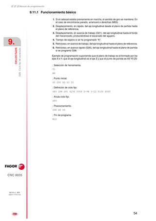 ‡ ‡ ‡ Manual de programación 
9. 
CICLOS FIJOS 
G85. Ciclo fijo de escariado 
CNC 8035 
MODELO ·MS· 
(SOFT V15.1X) 
144 
9.11.1 Funcionamiento básico 
1. Si el cabezal estaba previamente en marcha, el sentido de giro se mantiene. En 
el caso de encontrarse parado, arrancará a derechas (M03). 
2. Desplazamiento, en rápido, del eje longitudinal desde el plano de partida hasta 
el plano de referencia. 
3. Desplazamiento, en avance de trabajo (G01), del eje longitudinal hasta el fondo 
del mecanizado, produciéndose el escariado del agujero. 
4. Tiempo de espera si se ha programado "K". 
5. Retroceso, en avance de trabajo, del eje longitudinal hasta el plano de referencia. 
6. Retroceso, en avance rápido (G00), del eje longitudinal hasta el plano de partida 
si se programó G98. 
Ejemplo de programación suponiendo que el plano de trabajo es el formado por los 
ejes X e Y, que el eje longitudinal es el eje Z y que el punto de partida es X0 Y0 Z0: 
; Selección de herramienta. 
T1 
M6 
; Punto inicial. 
G0 G90 X0 Y0 Z0 
; Definición de ciclo fijo. 
G85 G98 G91 X250 Y350 Z-98 I-22 F100 S500 
; Anula ciclo fijo. 
G80 
; Posicionamiento. 
G90 X0 Y0 
; Fin de programa. 
M30 
54 
 