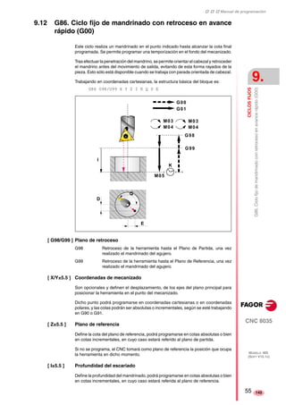 ‡ ‡ ‡ Manual de programación 
CICLOS FIJOS 
9. 
G86. Ciclo fijo de mandrinado con retroceso en avance rápido (G00) 
CNC 8035 
MODELO ·MS· 
(SOFT V15.1X) 
145 
9.12 G86. Ciclo fijo de mandrinado con retroceso en avance 
rápido (G00) 
Este ciclo realiza un mandrinado en el punto indicado hasta alcanzar la cota final 
programada. Se permite programar una temporización en el fondo del mecanizado. 
Tras efectuar la penetración del mandrino, se permite orientar el cabezal y retroceder 
el mandrino antes del movimiento de salida, evitando de esta forma rayados de la 
pieza. Esto sólo está disponible cuando se trabaja con parada orientada de cabezal. 
Trabajando en coordenadas cartesianas, la estructura básica del bloque es: 
G86 G98/G99 X Y Z I K Q D E 
I 
D 
[ G98/G99 ] Plano de retroceso 
M03 
M04 
K 
G00 
G01 
M03 
M04 
G98 
G99 
M05 
E 
Q 
G98 Retroceso de la herramienta hasta el Plano de Partida, una vez 
realizado el mandrinado del agujero. 
G99 Retroceso de la herramienta hasta el Plano de Referencia, una vez 
realizado el mandrinado del agujero. 
[ X/Y±5.5 ] Coordenadas de mecanizado 
Son opcionales y definen el desplazamiento, de los ejes del plano principal para 
posicionar la herramienta en el punto del mecanizado. 
Dicho punto podrá programarse en coordenadas cartesianas o en coordenadas 
polares, y las cotas podrán ser absolutas o incrementales, según se esté trabajando 
en G90 o G91. 
[ Z±5.5 ] Plano de referencia 
Define la cota del plano de referencia, podrá programarse en cotas absolutas o bien 
en cotas incrementales, en cuyo caso estará referido al plano de partida. 
Si no se programa, el CNC tomará como plano de referencia la posición que ocupa 
la herramienta en dicho momento. 
[ I±5.5 ] Profundidad del escariado 
Define la profundidad del mandrinado, podrá programarse en cotas absolutas o bien 
en cotas incrementales, en cuyo caso estará referida al plano de referencia. 
55 
 