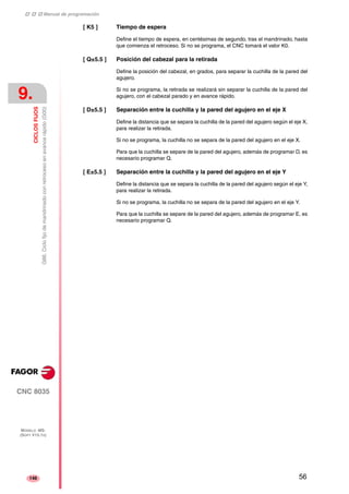 ‡ ‡ ‡ Manual de programación 
9. 
CICLOS FIJOS 
G86. Ciclo fijo de mandrinado con retroceso en avance rápido (G00) 
CNC 8035 
MODELO ·MS· 
(SOFT V15.1X) 
146 
[ K5 ] Tiempo de espera 
Define el tiempo de espera, en centésimas de segundo, tras el mandrinado, hasta 
que comienza el retroceso. Si no se programa, el CNC tomará el valor K0. 
[ Q±5.5 ] Posición del cabezal para la retirada 
Define la posición del cabezal, en grados, para separar la cuchilla de la pared del 
agujero. 
Si no se programa, la retirada se realizará sin separar la cuchilla de la pared del 
agujero, con el cabezal parado y en avance rápido. 
[ D±5.5 ] Separación entre la cuchilla y la pared del agujero en el eje X 
Define la distancia que se separa la cuchilla de la pared del agujero según el eje X, 
para realizar la retirada. 
Si no se programa, la cuchilla no se separa de la pared del agujero en el eje X. 
Para que la cuchilla se separe de la pared del agujero, además de programar D, es 
necesario programar Q. 
[ E±5.5 ] Separación entre la cuchilla y la pared del agujero en el eje Y 
Define la distancia que se separa la cuchilla de la pared del agujero según el eje Y, 
para realizar la retirada. 
Si no se programa, la cuchilla no se separa de la pared del agujero en el eje Y. 
Para que la cuchilla se separe de la pared del agujero, además de programar E, es 
necesario programar Q. 
56 
 
