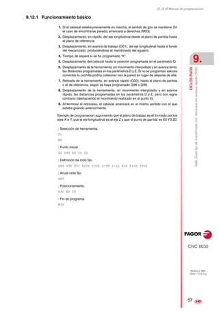 ‡ ‡ ‡ Manual de programación 
CICLOS FIJOS 
9. 
G86. Ciclo fijo de mandrinado con retroceso en avance rápido (G00) 
CNC 8035 
MODELO ·MS· 
(SOFT V15.1X) 
147 
9.12.1 Funcionamiento básico 
1. Si el cabezal estaba previamente en marcha, el sentido de giro se mantiene. En 
el caso de encontrarse parado, arrancará a derechas (M03). 
2. Desplazamiento, en rápido, del eje longitudinal desde el plano de partida hasta 
el plano de referencia. 
3. Desplazamiento, en avance de trabajo (G01), del eje longitudinal hasta el fondo 
del mecanizado, produciéndose el mandrinado del agujero. 
4. Tiempo de espera si se ha programado "K". 
5. Desplazamiento del cabezal hasta la posición programada en el parámetro Q. 
6. Desplazamiento de la herramienta, en movimiento interpolado y en avance lento, 
las distancias programadas en los parámetros D y E. Si no se programan valores 
correctos la cuchilla podría colisionar con la pared en lugar de alejarse de ella. 
7. Retirada de la herramienta, en avance rápido (G00), hasta el plano de partida 
o el de referencia, según se haya programado G98 o G99. 
8. Desplazamiento de la herramienta, en movimiento interpolado y en avance 
rápido, las distancias programadas en los parámetros D y E, pero con signo 
contrario (deshaciendo el movimiento realizado en el punto 6). 
9. Al terminar el retroceso, el cabezal arrancará en el mismo sentido con el que 
estaba girando anteriormente. 
Ejemplo de programación suponiendo que el plano de trabajo es el formado por los 
ejes X e Y, que el eje longitudinal es el eje Z y que el punto de partida es X0 Y0 Z0: 
; Selección de herramienta. 
T1 
M6 
; Punto inicial. 
G0 G90 X0 Y0 Z0 
; Definición de ciclo fijo. 
G86 G98 G91 X250 Y350 Z-98 I-22 K20 F100 S500 
; Anula ciclo fijo. 
G80 
; Posicionamiento. 
G90 X0 Y0 
; Fin de programa. 
M30 
57 
 