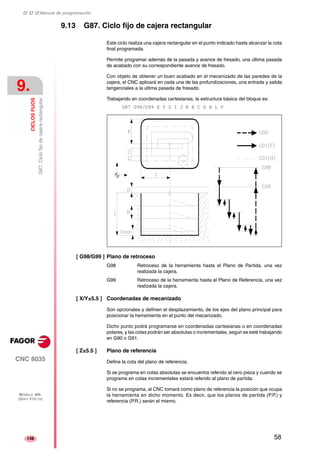 ‡ ‡ ‡ Manual de programación 
9. 
CICLOS FIJOS 
G87. Ciclo fijo de cajera rectangular 
CNC 8035 
MODELO ·MS· 
(SOFT V15.1X) 
148 
9.13 G87. Ciclo fijo de cajera rectangular 
Este ciclo realiza una cajera rectangular en el punto indicado hasta alcanzar la cota 
final programada. 
Permite programar además de la pasada y avance de fresado, una última pasada 
de acabado con su correspondiente avance de fresado. 
Con objeto de obtener un buen acabado en el mecanizado de las paredes de la 
cajera, el CNC aplicará en cada una de las profundizaciones, una entrada y salida 
tangenciales a la última pasada de fresado. 
Trabajando en coordenadas cartesianas, la estructura básica del bloque es: 
G87 G98/G99 X Y Z I J K B C D H L V 
[ G98/G99 ] Plano de retroceso 
G98 Retroceso de la herramienta hasta el Plano de Partida, una vez 
realizada la cajera. 
G99 Retroceso de la herramienta hasta el Plano de Referencia, una vez 
realizada la cajera. 
[ X/Y±5.5 ] Coordenadas de mecanizado 
Son opcionales y definen el desplazamiento, de los ejes del plano principal para 
posicionar la herramienta en el punto del mecanizado. 
Dicho punto podrá programarse en coordenadas cartesianas o en coordenadas 
polares, y las cotas podrán ser absolutas o incrementales, según se esté trabajando 
en G90 o G91. 
[ Z±5.5 ] Plano de referencia 
Define la cota del plano de referencia. 
Si se programa en cotas absolutas se encuentra referido al cero pieza y cuando se 
programa en cotas incrementales estará referido al plano de partida. 
Si no se programa, el CNC tomará como plano de referencia la posición que ocupa 
la herramienta en dicho momento. Es decir, que los planos de partida (P.P.) y 
referencia (P.R.) serán el mismo. 
58 
 