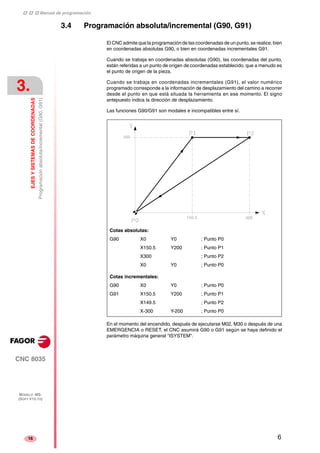 ‡ ‡ ‡ Manual de programación 
3. 
EJES Y SISTEMAS DE COORDENADAS 
Programación absoluta/incremental (G90, G91) 
CNC 8035 
MODELO ·MS· 
(SOFT V15.1X) 
16 
3.4 Programación absoluta/incremental (G90, G91) 
El CNC admite que la programación de las coordenadas de un punto, se realice, bien 
en coordenadas absolutas G90, o bien en coordenadas incrementales G91. 
Cuando se trabaja en coordenadas absolutas (G90), las coordenadas del punto, 
están referidas a un punto de origen de coordenadas establecido, que a menudo es 
el punto de origen de la pieza. 
Cuando se trabaja en coordenadas incrementales (G91), el valor numérico 
programado corresponde a la información de desplazamiento del camino a recorrer 
desde el punto en que está situada la herramienta en ese momento. El signo 
antepuesto indica la dirección de desplazamiento. 
Las funciones G90/G91 son modales e incompatibles entre sí. 
Cotas absolutas: 
G90 X0 Y0 ; Punto P0 
X150.5 Y200 ; Punto P1 
X300 ; Punto P2 
X0 Y0 ; Punto P0 
Cotas incrementales: 
G90 X0 Y0 ; Punto P0 
G91 X150.5 Y200 ; Punto P1 
X149.5 ; Punto P2 
X-300 Y-200 ; Punto P0 
En el momento del encendido, después de ejecutarse M02, M30 o después de una 
EMERGENCIA o RESET, el CNC asumirá G90 o G91 según se haya definido el 
parámetro máquina general "ISYSTEM". 
6 
 