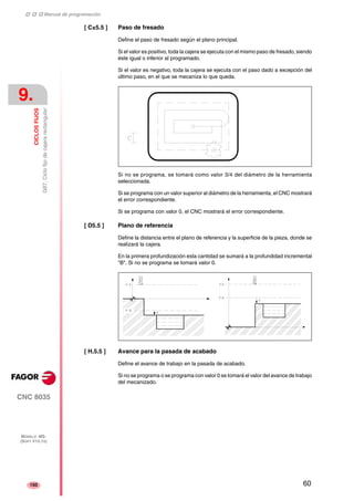 ‡ ‡ ‡ Manual de programación 
9. 
CICLOS FIJOS 
G87. Ciclo fijo de cajera rectangular 
CNC 8035 
MODELO ·MS· 
(SOFT V15.1X) 
150 
[ C±5.5 ] Paso de fresado 
Define el paso de fresado según el plano principal. 
Si el valor es positivo, toda la cajera se ejecuta con el mismo paso de fresado, siendo 
éste igual o inferior al programado. 
Si el valor es negativo, toda la cajera se ejecuta con el paso dado a excepción del 
último paso, en el que se mecaniza lo que queda. 
Si no se programa, se tomará como valor 3/4 del diámetro de la herramienta 
seleccionada. 
Si se programa con un valor superior al diámetro de la herramienta, el CNC mostrará 
el error correspondiente. 
Si se programa con valor 0, el CNC mostrará el error correspondiente. 
[ D5.5 ] Plano de referencia 
Define la distancia entre el plano de referencia y la superficie de la pieza, donde se 
realizará la cajera. 
En la primera profundización esta cantidad se sumará a la profundidad incremental 
"B". Si no se programa se tomará valor 0. 
[ H.5.5 ] Avance para la pasada de acabado 
Define el avance de trabajo en la pasada de acabado. 
Si no se programa o se programa con valor 0 se tomará el valor del avance de trabajo 
del mecanizado. 
60 
 