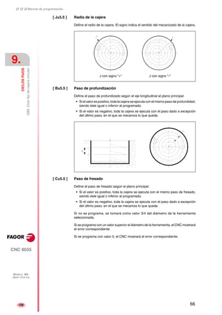 ‡ ‡ ‡ Manual de programación 
9. 
CICLOS FIJOS 
G88. Ciclo fijo de cajera circular 
CNC 8035 
MODELO ·MS· 
(SOFT V15.1X) 
156 
[ J±5.5 ] Radio de la cajera 
Define el radio de la cajera. El signo indica el sentido del mecanizado de la cajera. 
J con signo "+" J con signo "-" 
[ B±5.5 ] Paso de profundización 
Define el paso de profundizado según el eje longitudinal al plano principal. 
• Si el valor es positivo, toda la cajera se ejecuta con el mismo paso de profundidad, 
siendo éste igual o inferior al programado. 
• Si el valor es negativo, toda la cajera se ejecuta con el paso dado a excepción 
del último paso, en el que se mecaniza lo que queda. 
[ C±5.5 ] Paso de fresado 
Define el paso de fresado según el plano principal. 
• Si el valor es positivo, toda la cajera se ejecuta con el mismo paso de fresado, 
siendo éste igual o inferior al programado. 
• Si el valor es negativo, toda la cajera se ejecuta con el paso dado a excepción 
del último paso, en el que se mecaniza lo que queda. 
Si no se programa, se tomará como valor 3/4 del diámetro de la herramienta 
seleccionada. 
Si se programa con un valor superior al diámetro de la herramienta, el CNC mostrará 
el error correspondiente. 
Si se programa con valor 0, el CNC mostrará el error correspondiente. 
66 
 