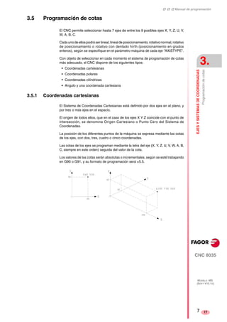 ‡ ‡ ‡ Manual de programación 
EJES Y SISTEMAS DE COORDENADAS 
3. 
Programación de cotas 
CNC 8035 
MODELO ·MS· 
(SOFT V15.1X) 
17 
3.5 Programación de cotas 
El CNC permite seleccionar hasta 7 ejes de entre los 9 posibles ejes X, Y, Z, U, V, 
W, A, B, C. 
Cada uno de ellos podrá ser lineal, lineal de posicionamiento, rotativo normal, rotativo 
de posicionamiento o rotativo con dentado hirth (posicionamiento en grados 
enteros), según se especifique en el parámetro máquina de cada eje "AXISTYPE". 
Con objeto de seleccionar en cada momento el sistema de programación de cotas 
más adecuado, el CNC dispone de los siguientes tipos: 
• Coordenadas cartesianas 
• Coordenadas polares 
• Coordenadas cilíndricas 
• Angulo y una coordenada cartesiana 
3.5.1 Coordenadas cartesianas 
El Sistema de Coordenadas Cartesianas está definido por dos ejes en el plano, y 
por tres o más ejes en el espacio. 
El origen de todos ellos, que en el caso de los ejes X Y Z coincide con el punto de 
intersección, se denomina Origen Cartesiano o Punto Cero del Sistema de 
Coordenadas. 
La posición de los diferentes puntos de la máquina se expresa mediante las cotas 
de los ejes, con dos, tres, cuatro o cinco coordenadas. 
Las cotas de los ejes se programan mediante la letra del eje (X, Y, Z, U, V, W, A, B, 
C, siempre en este orden) seguida del valor de la cota. 
Los valores de las cotas serán absolutas o incrementales, según se esté trabajando 
en G90 o G91, y su formato de programación será ±5.5. 
7 
 