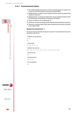‡ ‡ ‡ Manual de programación 
9. 
CICLOS FIJOS 
(G01) 
G89. Ciclo fijo de mandrinado con retroceso en avance de trabajo 
CNC 8035 
MODELO ·MS· 
(SOFT V15.1X) 
162 
9.15.1 Funcionamiento básico 
1. Si el cabezal estaba previamente en marcha, el sentido de giro se mantiene. En 
el caso de encontrarse parado, arrancará a derechas (M03). 
2. Desplazamiento, en rápido, del eje longitudinal desde el plano de partida hasta 
el plano de referencia. 
3. Desplazamiento, en avance de trabajo (G01), del eje longitudinal hasta el fondo 
del mecanizado, produciéndose el mandrinado del agujero. 
4. Tiempo de espera si se ha programado "K". 
5. Retroceso, en avance de trabajo, del eje longitudinal hasta el plano de referencia. 
6. Retroceso, en avance rápido (G00), del eje longitudinal hasta el plano de partida 
si se programó G98. 
Ejemplo de programación ·1· 
Se supone un plano de trabajo formado por los ejes X e Y, eje longitudinal Z y el punto 
de partida es X0 Y0 Z0. 
; Selección de herramienta. 
T1 D1 
M6 
; Punto inicial 
G0 G90 X0 Y0 Z0 
; Definición de ciclo fijo 
G89 G98 G91 X250 Y350 Z-98 I-22 K20 F100 S500 
; Anula ciclo fijo. 
G80 
; Posicionamiento 
G90 X0 Y0 
; Fin de programa 
M30 
72 
 