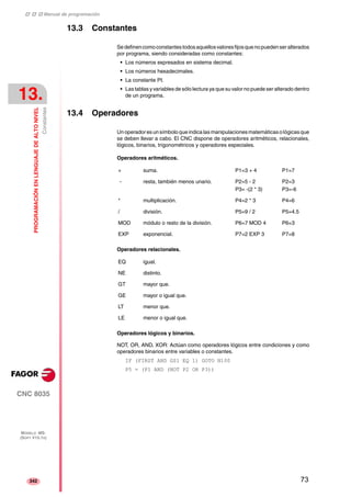 ‡ ‡ ‡ Manual de programación 
13. 
PROGRAMACIÓN EN LENGUAJE DE ALTO NIVEL 
Constantes 
CNC 8035 
MODELO ·MS· 
(SOFT V15.1X) 
342 
13.3 Constantes 
Se definen como constantes todos aquellos valores fijos que no pueden ser alterados 
por programa, siendo consideradas como constantes: 
• Los números expresados en sistema decimal. 
• Los números hexadecimales. 
• La constante PI. 
• Las tablas y variables de sólo lectura ya que su valor no puede ser alterado dentro 
de un programa. 
13.4 Operadores 
Un operador es un símbolo que indica las manipulaciones matemáticas o lógicas que 
se deben llevar a cabo. El CNC dispone de operadores aritméticos, relacionales, 
lógicos, binarios, trigonométricos y operadores especiales. 
Operadores aritméticos. 
+ suma. P1=3 + 4 P1=7 
- resta, también menos unario. P2=5 - 2 
* multiplicación. P4=2 * 3 P4=6 
/ división. P5=9 / 2 P5=4.5 
MOD módulo o resto de la división. P6=7 MOD 4 P6=3 
EXP exponencial. P7=2 EXP 3 P7=8 
Operadores relacionales. 
P3= -(2 * 3) 
P2=3 
P3=-6 
EQ igual. 
NE distinto. 
GT mayor que. 
GE mayor o igual que. 
LT menor que. 
LE menor o igual que. 
Operadores lógicos y binarios. 
NOT, OR, AND, XOR: Actúan como operadores lógicos entre condiciones y como 
operadores binarios entre variables o constantes. 
IF (FIRST AND GS1 EQ 1) GOTO N100 
P5 = (P1 AND (NOT P2 OR P3)) 
73 
 