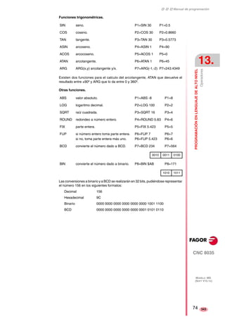 ‡ ‡ ‡ Manual de programación 
PROGRAMACIÓN EN LENGUAJE DE ALTO NIVEL 
13. 
Operadores 
CNC 8035 
MODELO ·MS· 
(SOFT V15.1X) 
343 
Funciones trigonométricas. 
SIN seno. P1=SIN 30 P1=0.5 
COS coseno. P2=COS 30 P2=0.8660 
TAN tangente. P3=TAN 30 P3=0.5773 
ASIN arcoseno. P4=ASIN 1 P4=90 
ACOS arcocoseno. P5=ACOS 1 P5=0 
ATAN arcotangente. P6=ATAN 1 P6=45 
ARG ARG(x,y) arcotangente y/x. P7=ARG(-1,-2) P7=243.4349 
Existen dos funciones para el calculo del arcotangente, ATAN que devuelve el 
resultado entre ±90º y ARG que lo da entre 0 y 360º. 
Otras funciones. 
ABS valor absoluto. P1=ABS -8 P1=8 
LOG logaritmo decimal. P2=LOG 100 P2=2 
SQRT raíz cuadrada. P3=SQRT 16 P3=4 
ROUND redondeo a número entero. P4=ROUND 5.83 P4=6 
FIX parte entera. P5=FIX 5.423 P5=5 
FUP si número entero toma parte entera. 
si no, toma parte entera más uno. 
P6=FUP 7 
P6=FUP 5.423 
Las conversiones a binario y a BCD se realizarán en 32 bits, pudiéndose representar 
el número 156 en los siguientes formatos: 
Decimal 156 
Hexadecimal 9C 
Binario 0000 0000 0000 0000 0000 0000 1001 1100 
BCD 0000 0000 0000 0000 0000 0001 0101 0110 
P6=7 
P6=6 
BCD convierte el número dado a BCD. P7=BCD 234 P7=564 
0010 0011 0100 
BIN convierte el número dado a binario. P8=BIN $AB P8=171 
1010 1011 
74 
 