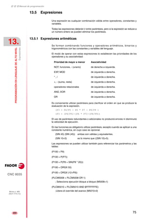 ‡ ‡ ‡ Manual de programación 
13. 
PROGRAMACIÓN EN LENGUAJE DE ALTO NIVEL 
Expresiones 
CNC 8035 
MODELO ·MS· 
(SOFT V15.1X) 
344 
13.5 Expresiones 
Una expresión es cualquier combinación válida entre operadores, constantes y 
variables. 
Todas las expresiones deberán ir entre paréntesis, pero si la expresión se reduce a 
un número entero se pueden eliminar los paréntesis. 
13.5.1 Expresiones aritméticas 
Se forman combinando funciones y operadores aritméticos, binarios y 
trigonométricos con las constantes y variables del lenguaje. 
El modo de operar con estas expresiones lo establecen las prioridades de los 
operadores y su asociatividad: 
Prioridad de mayor a menor Asociatividad 
NOT, funciones, - (unario) de derecha a izquierda. 
EXP, MOD de izquierda a derecha. 
* , / de izquierda a derecha. 
+, - (suma, resta) de izquierda a derecha. 
operadores relacionales de izquierda a derecha. 
AND, XOR de izquierda a derecha. 
OR de izquierda a derecha. 
Es conveniente utilizar paréntesis para clarificar el orden en que se produce la 
evaluación de la expresión. 
(P3 = P4/P5 - P6 * P7 - P8/P9 ) 
(P3 = (P4/P5)-(P6 * P7)-(P8/P9)) 
El uso de paréntesis redundantes o adicionales no producirá errores ni disminuirá 
la velocidad de ejecución. 
En las funciones es obligatorio utilizar paréntesis, excepto cuando se aplican a una 
constante numérica, en cuyo caso es opcional. 
(SIN 45) (SIN (45)) ambas son válidas y equivalentes. 
(SIN 10+5) es lo mismo que ((SIN 10)+5). 
Las expresiones se pueden utilizar también para referenciar los parámetros y las 
tablas: 
(P100 = P9) 
(P100 = P(P7)) 
(P100 = P(P8 + SIN(P8 * 20))) 
(P100 = ORGX 55) 
(P100 = ORGX (12+P9)) 
(PLCM5008 = PLCM5008 OR 1) 
; Selecciona ejecución bloque a bloque (M5008=1) 
(PLCM5010 = PLCM5010 AND $FFFFFFFE) 
;Libera el override del avance (M5010=0) 
75 
 