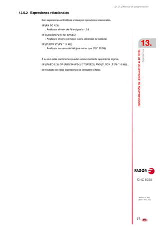 ‡ ‡ ‡ Manual de programación 
PROGRAMACIÓN EN LENGUAJE DE ALTO NIVEL 
13. 
Expresiones 
CNC 8035 
MODELO ·MS· 
(SOFT V15.1X) 
345 
13.5.2 Expresiones relacionales 
Son expresiones aritméticas unidas por operadores relacionales. 
(IF (P8 EQ 12.8) 
; Analiza si el valor de P8 es igual a 12.8 
(IF (ABS(SIN(P24)) GT SPEED) 
; Analiza si el seno es mayor que la velocidad de cabezal. 
(IF (CLOCK LT (P9 * 10.99)) 
; Analiza si la cuenta del reloj es menor que (P9 * 10.99) 
A su vez estas condiciones pueden unirse mediante operadores lógicos. 
(IF ((P8 EQ 12.8) OR (ABS(SIN(P24)) GT SPEED)) AND (CLOCK LT (P9 * 10.99)) ... 
El resultado de estas expresiones es verdadero o falso. 
76 
 