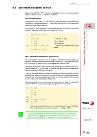 ‡ ‡ ‡ Manual de programación 
SENTENCIAS DE CONTROL DE LOS PROGRAMAS 
14. 
Sentencias de control de flujo 
CNC 8035 
MODELO ·MS· 
(SOFT V15.1X) 
351 
14.4 Sentencias de control de flujo 
Las sentencias GOTO y RPT no pueden ser utilizadas en programas que se ejecutan 
desde un PC conectado a través de la línea serie. 
( GOTO N(expresión) ) 
La sentencia GOTO provoca un salto dentro del mismo programa, al bloque definido 
mediante la etiqueta N(expresión). La ejecución del programa continuará tras el 
salto, a partir del bloque indicado. 
La etiqueta de salto puede ser direccionada mediante un número o mediante 
cualquier expresión que tenga como resultado un número. 
G00 X0 Y0 Z0 T2 D4 
X10 
(GOTO N22) ; Sentencia de salto 
X15 Y20 ; No se ejecuta 
Y22 Z50 ; No se ejecuta 
N22 G01 X30 Y40 Z40 F1000 ; La ejecución continúa en este 
bloque. 
G02 X20 Y40 I-5 J-5 
... 
( RPT N(expresión), N(expresión), P(expresión) ) 
La sentencia RPT ejecuta la parte de programa existente entre los dos bloques 
definidos mediante las etiquetas N(expresión). Los bloques a ejecutar podrán estar 
en el programa en ejecución o en un programa de la memoria RAM. 
La etiqueta P(expresión) indica el número de programa en el que se encuentran los 
bloques a ejecutar. Si no se define, se entiende que la parte que se desea repetir 
se encuentra dentro del mismo programa. 
Todas las etiquetas podrán ser indicadas mediante un número o mediante cualquier 
expresión que tenga como resultado un número. La parte de programa seleccionado 
mediante las dos etiquetas debe pertenecer al mismo programa, definiéndose 
primero el bloque inicial y luego el bloque final. 
La ejecución del programa continuará en el bloque siguiente al que se programó la 
sentencia RPT, una vez ejecutada la parte de programa seleccionada. 
N10 G00 X10 
Z20 
G01 X5 
G00 Z0 
N20 X0 
N30 (RPT N10, N20) N3 
N40 G01 X20 
M30 
Al llegar al bloque N30, el programa ejecutará 3 veces la sección N10-N20. 
Una vez finalizada, continuará la ejecución en el bloque N40. 
Como la sentencia RPT no detiene la preparación de bloques ni interrumpe 
la compensación de herramienta, se puede utilizar en los casos en que se 
utiliza la sentencia EXEC y se necesita mantener la compensación. 
i 
77 
 