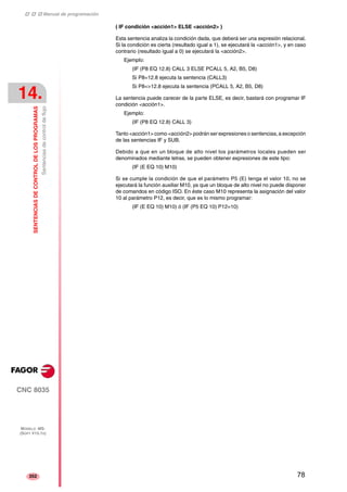 ‡ ‡ ‡ Manual de programación 
14. 
SENTENCIAS DE CONTROL DE LOS PROGRAMAS 
Sentencias de control de flujo 
CNC 8035 
MODELO ·MS· 
(SOFT V15.1X) 
352 
( IF condición <acción1> ELSE <acción2> ) 
Esta sentencia analiza la condición dada, que deberá ser una expresión relacional. 
Si la condición es cierta (resultado igual a 1), se ejecutará la <acción1>, y en caso 
contrario (resultado igual a 0) se ejecutará la <acción2>. 
Ejemplo: 
(IF (P8 EQ 12.8) CALL 3 ELSE PCALL 5, A2, B5, D8) 
Si P8=12.8 ejecuta la sentencia (CALL3) 
Si P8<>12.8 ejecuta la sentencia (PCALL 5, A2, B5, D8) 
La sentencia puede carecer de la parte ELSE, es decir, bastará con programar IF 
condición <acción1>. 
Ejemplo: 
(IF (P8 EQ 12.8) CALL 3) 
Tanto <acción1> como <acción2> podrán ser expresiones o sentencias, a excepción 
de las sentencias IF y SUB. 
Debido a que en un bloque de alto nivel los parámetros locales pueden ser 
denominados mediante letras, se pueden obtener expresiones de este tipo: 
(IF (E EQ 10) M10) 
Si se cumple la condición de que el parámetro P5 (E) tenga el valor 10, no se 
ejecutará la función auxiliar M10, ya que un bloque de alto nivel no puede disponer 
de comandos en código ISO. En éste caso M10 representa la asignación del valor 
10 al parámetro P12, es decir, que es lo mismo programar: 
(IF (E EQ 10) M10) ó (IF (P5 EQ 10) P12=10) 
78 
 