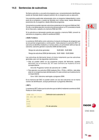 ‡ ‡ ‡ Manual de programación 
SENTENCIAS DE CONTROL DE LOS PROGRAMAS 
14. 
Sentencias de subrutinas 
CNC 8035 
MODELO ·MS· 
(SOFT V15.1X) 
353 
14.5 Sentencias de subrutinas 
Se llama subrutina a una parte de programa que, convenientemente identificada, 
puede ser llamada desde cualquier posición de un programa para su ejecución. 
Una subrutina puede estar almacenada como un programa independiente o como 
parte de un programa, y puede ser llamada una o varias veces, desde diferentes 
posiciones de un programa o desde diferentes programas. 
Unicamente se pueden ejecutar subrutinas existentes en la memoria RAM del CNC. 
Por ello, si se desea ejecutar una subrutina almacenada en un PC conectado a través 
de la línea serie, copiarla a la memoria RAM del CNC. 
Si la subrutina es demasiado grande para pasarla a memoria RAM, convertir la 
subrutina en programa y utilizar la sentencia EXEC. 
( SUB nº entero ) 
La sentencia SUB define como subrutina el conjunto de bloques de programa que 
se encuentran programados a continuación, hasta alcanzar la subrutina RET. La 
subrutina se identifica mediante un número entero, el cuál también define el tipo de 
subrutina; subrutina general o subrutina OEM (de fabricante). 
Rango de subrutinas generales SUB 0000 - SUB 9999 
Rango de subrutinas OEM (de fabricante) SUB 10000 - SUB 20000 
Las subrutinas de fabricante tienen el mismo tratamiento que las subrutinas 
generales, pero con las siguientes restricciones. 
• Sólo se pueden definir en los programas propios del fabricante, aquellos 
definidos con el atributo [O]. En caso contrario se muestra el error 
correspondiente. 
Error 63: Programar número de subrutina de 1 a 9999. 
• Para ejecutar una subrutina OEM mediante CALL, PCALL o MCALL, ésta debe 
estar en un programa propio del fabricante. En caso contrario se muestra el error 
correspondiente. 
Error 1255: Subrutina restringida a programa OEM. 
En la memoria del CNC no pueden existir a la vez dos subrutinas con el mismo 
número de identificación, aunque pertenezcan a programas diferentes. 
( RET ) 
La sentencia RET indica que la subrutina que se definió mediante la sentencia SUB, 
finaliza en dicho bloque. 
(SUB 12) ; Definición de la subrutina 12 
G91 G01 XP0 F5000 
YP1 
X-P0 
Y-P1 
(RET) ; Fin de subrutina 
79 
 
