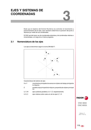 CNC 8055 
CNC 8055i 
MODELO ·T· 
(SOFT V16.1X) 
11 
EJES Y SISTEMAS DE 
COORDENADAS 
3 Dado que el objetivo del Control Numérico es controlar el movimiento y 
posicionamiento de los ejes, será necesario determinar la posición del punto a 
alcanzar por medio de sus coordenadas. 
El CNC permite hacer uso de coordenadas absolutas y de coordenadas relativas o 
incrementales, a lo largo de un mismo programa. 
3.1 Nomenclatura de los ejes 
Los ejes se denominan según la norma DIN 66217. 
Características del sistema de ejes: 
X e Y movimientos principales de avance en el plano de trabajo principal de 
la máquina. 
Z paralelo al eje principal de la máquina, perpendicular al plano principal 
XY. 
U, V, W ejes auxiliares paralelos a X, Y, Z, respectivamente. 
A, B, C ejes rotativos sobre cada uno de los ejes X, Y, Z. 
116 
 