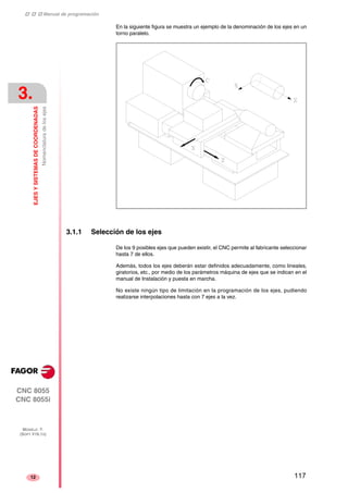 ‡ ‡ ‡ Manual de programación 
3. 
EJES Y SISTEMAS DE COORDENADAS 
Nomenclatura de los ejes 
CNC 8055 
CNC 8055i 
MODELO ·T· 
(SOFT V16.1X) 
12 
En la siguiente figura se muestra un ejemplo de la denominación de los ejes en un 
torno paralelo. 
3.1.1 Selección de los ejes 
De los 9 posibles ejes que pueden existir, el CNC permite al fabricante seleccionar 
hasta 7 de ellos. 
Además, todos los ejes deberán estar definidos adecuadamente, como lineales, 
giratorios, etc., por medio de los parámetros máquina de ejes que se indican en el 
manual de Instalación y puesta en marcha. 
No existe ningún tipo de limitación en la programación de los ejes, pudiendo 
realizarse interpolaciones hasta con 7 ejes a la vez. 
117 
 