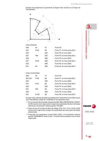 ‡ ‡ ‡ Manual de programación 
EJES Y SISTEMAS DE COORDENADAS 
3. 
Programación de cotas 
CNC 8035 
MODELO ·MS· 
(SOFT V15.1X) 
19 
Ejemplo de programación suponiendo el Origen Polar situado en el Origen de 
Coordenadas. 
Cotas absolutas: 
G90 X0 Y0 ; Punto P0 
G01 R100 Q0 ; Punto P1, en línea recta (G01) 
G03 Q30 ; Punto P2, en arco (G03) 
G01 R50 Q30 ; Punto P3, en línea recta (G01) 
G03 Q60 ; Punto P4, en arco (G03) 
G01 R100 Q60 ; Punto P5, en línea recta (G01) 
G03 Q90 ; Punto P6, en arco (G03) 
G01 R0 Q90 ; Punto P0, en línea recta (G01) 
Cotas incrementales: 
G90 X0 Y0 ; Punto P0 
G91 G01 R100 Q0 ; Punto P1, en línea recta (G01) 
G03 Q30 ; Punto P2, en arco (G03) 
G01 R-50 Q0 ; Punto P3, en línea recta (G01) 
G03 Q30 ; Punto P4, en arco (G03) 
G01 R50 Q0 ; Punto P5, en línea recta (G01) 
G03 Q30 ; Punto P6, en arco (G03) 
G01 R-100 Q0 ; Punto P0, en línea recta (G01) 
El origen polar, además de poderse preseleccionar mediante la función G93, que se 
verá más adelante, puede ser modificada en los siguientes casos: 
• En el momento del encendido, después de M02, M30, EMERGENCIA o RESET, 
el CNC asume como origen polar el origen de coordenadas del plano de trabajo 
definido por el parámetro máquina general "IPLANE". 
• Cada vez que se cambie de plano de trabajo (G16, G17, G18 o G19) el CNC 
asume como origen polar el origen de coordenadas del nuevo plano de trabajo 
seleccionado. 
• Al ejecutar una interpolación circular (G02 o G03), y si el parámetro máquina 
general "PORGMOVE" tiene el valor 1, el centro del arco pasará a ser el nuevo 
origen polar. 
9 
 