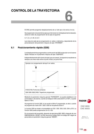 CNC 8055 
CNC 8055i 
MODELO ·T· 
(SOFT V16.1X) 
49 
6 CONTROL DE LA TRAYECTORIA 
El CNC permite programar desplazamientos de un sólo eje o de varios a la vez. 
Se programarán únicamente los ejes que intervienen en el desplazamiento deseado, 
siendo el orden de programación de los ejes el siguiente: 
X, Y, Z, U, V, W, A, B, C 
Las cotas de cada eje se programarán en radios o diámetros, dependiendo de la 
personalización del parámetro máquina de ejes "DFORMAT". 
6.1 Posicionamiento rápido (G00) 
Los desplazamientos programados a continuación de G00 se ejecutan con el avance 
rápido indicado en el parámetro máquina de ejes "G00FEED". 
Independientemente del número de ejes que se muevan, la trayectoria resultante es 
siempre una línea recta entre el punto inicial y el punto final. 
Ejemplo con programación del eje X en radios. 
X100 Z100; Punto de comienzo 
G00 G90 X300 Z400; Trayectoria programada 
Mediante el parámetro máquina general "RAPIDOVR", se puede establecer si el 
conmutador % de avance, cuando se trabaje en G00, actúa del 0% al 100%, o queda 
fijado al 100%. 
Al programar la función G00, no se anula la última F programada, es decir, cuando 
se programa de nuevo G01, G02 ó G03 se recuperará dicha F. 
La función G00 es modal e incompatible con G01, G02, G03, G33, G34 y G75. La 
función G00 puede programarse con G o G0. 
En el momento del encendido, después de ejecutarse M02, M30 o después de una 
EMERGENCIA o RESET, el CNC asumirá el código G00 o el código G01 según se 
personalice el parámetro máquina general "IMOVE". 
118 
 