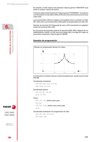 ‡ ‡ ‡ Manual de programación 
6. 
CONTROL DE LA TRAYECTORIA 
Interpolación circular (G02, G03) 
CNC 8055 
CNC 8055i 
MODELO ·T· 
(SOFT V16.1X) 
54 
No obstante, el CNC dispone del parámetro máquina general "MAXFOVR" para 
limitar la variación máxima del avance. 
Si estando seleccionado el parámetro máquina general "PORGMOVE", se programa 
una interpolación circular (G02 o G03), el CNC asumirá el centro del arco como nuevo 
origen polar. 
Las funciones G02 y G03 son modales e incompatibles entre sí y también con G00, 
G01, G33 y G34. Las funciones G02 y G03 pueden ser programadas como G2 y G3. 
Además, las funciones G74 (búsqueda de cero) y G75 (movimiento con palpador) 
anulan las funciones G02 y G03. 
En el momento del encendido, después de ejecutarse M02, M30 o después de una 
EMERGENCIA o RESET, el CNC asumirá el código G00 o el código G01 según se 
personalice el parámetro máquina general "IMOVE". 
Ejemplos de programación 
Ejemplo con programación del eje X en radios. 
A continuación se analizan diversos modos de programación, siendo el punto inicial 
X40 Z60. 
Coordenadas cartesianas: 
G90 G03 X90 Z110 I50 K0 
X40 Z160 I10 K50 
Coordenadas polares: 
G90 G03 Q0 I50 K0 
Q-90 I0 K50 
O bien: 
G93 I90 J60 ; Define centro polar 
G03 Q0 
G93 I90 J160 ; Define nuevo centro polar 
Q-90 
Coordenadas cartesianas con programación de radio: 
G90 G03 X90 Z110 R50 
X40 Z160 R50 
123 
 