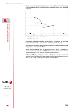 ‡ ‡ ‡ Manual de programación 
6. 
CONTROL DE LA TRAYECTORIA 
Entrada tangencial al comienzo de mecanizado (G37) 
CNC 8055 
CNC 8055i 
MODELO ·T· 
(SOFT V16.1X) 
60 
Pero si en este mismo ejemplo se desea que la entrada de la herramienta a la pieza 
a mecanizar sea tangente a la trayectoria y describiendo un radio de 5mm, se deberá 
programar: 
G90 G01 G37 R5 R5 X20 Z30 
G03 X40 Z10 R20 
Como puede apreciarse en la figura, el CNC modifica la trayectoria, de forma que 
la herramienta comienza a mecanizar con entrada tangencial a la pieza. 
La función G37 junto con el valor R hay que programarlos en el bloque que incorpora 
la trayectoria que se desea modificar. 
El valor de R5.5 debe ir en todos los casos a continuación de G37 e indica el radio 
del arco de circunferencia que el CNC introduce para conseguir una entrada 
tangencial a la pieza. Este valor de R debe ser siempre positivo. 
La función G37 sólo puede programarse en un bloque que incorpora movimiento 
rectilíneo (G00 o G01). Caso de programarse en un bloque que incorpore movimiento 
circular (G02 o G03), el CNC mostrará el error correspondiente. 
126 
 