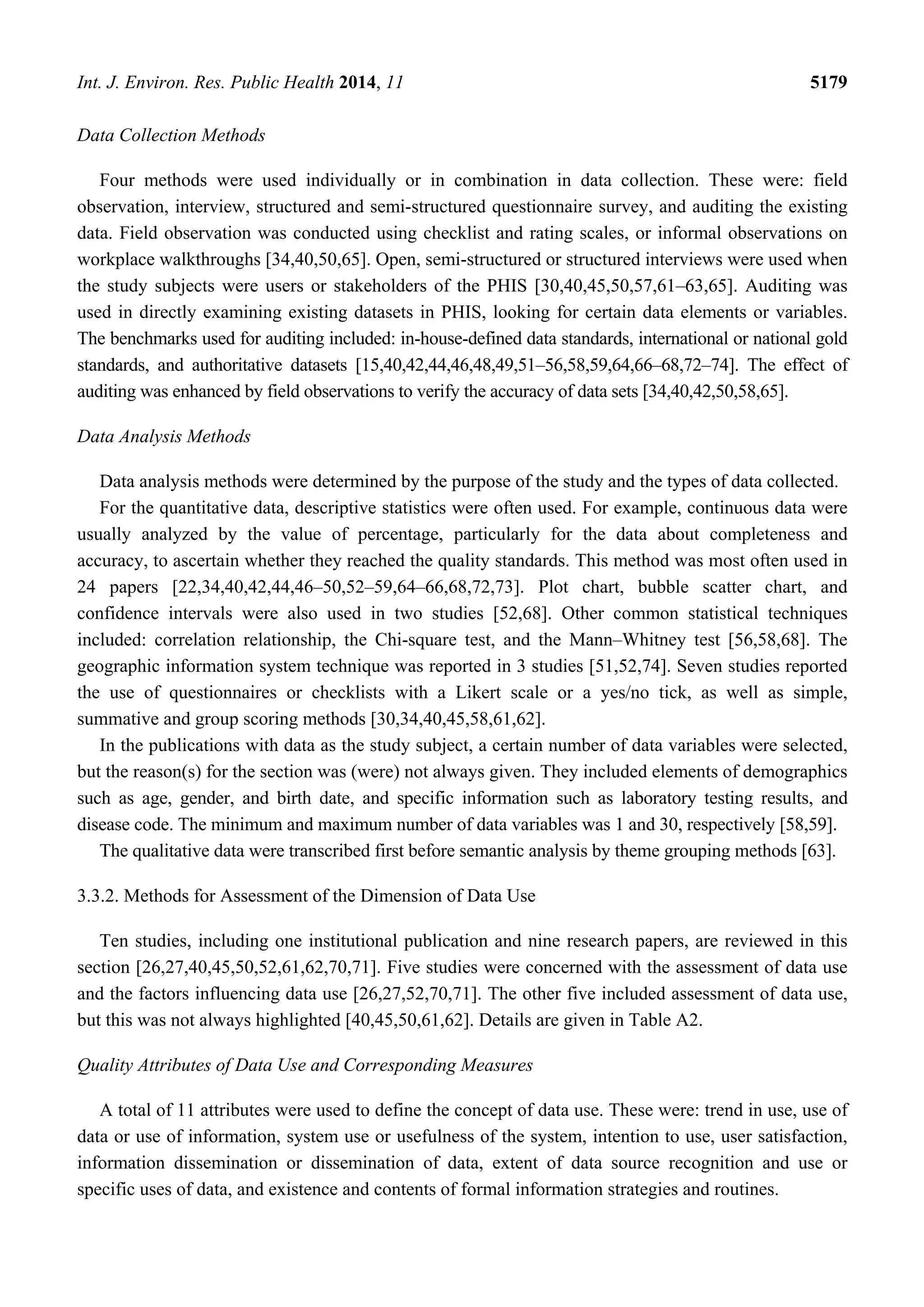 Int. J. Environ. Res. Public Health 2014, 11 5179
Data Collection Methods
Four methods were used individually or in combination in data collection. These were: field
observation, interview, structured and semi-structured questionnaire survey, and auditing the existing
data. Field observation was conducted using checklist and rating scales, or informal observations on
workplace walkthroughs [34,40,50,65]. Open, semi-structured or structured interviews were used when
the study subjects were users or stakeholders of the PHIS [30,40,45,50,57,61–63,65]. Auditing was
used in directly examining existing datasets in PHIS, looking for certain data elements or variables.
The benchmarks used for auditing included: in-house-defined data standards, international or national gold
standards, and authoritative datasets [15,40,42,44,46,48,49,51–56,58,59,64,66–68,72–74]. The effect of
auditing was enhanced by field observations to verify the accuracy of data sets [34,40,42,50,58,65].
Data Analysis Methods
Data analysis methods were determined by the purpose of the study and the types of data collected.
For the quantitative data, descriptive statistics were often used. For example, continuous data were
usually analyzed by the value of percentage, particularly for the data about completeness and
accuracy, to ascertain whether they reached the quality standards. This method was most often used in
24 papers [22,34,40,42,44,46–50,52–59,64–66,68,72,73]. Plot chart, bubble scatter chart, and
confidence intervals were also used in two studies [52,68]. Other common statistical techniques
included: correlation relationship, the Chi-square test, and the Mann–Whitney test [56,58,68]. The
geographic information system technique was reported in 3 studies [51,52,74]. Seven studies reported
the use of questionnaires or checklists with a Likert scale or a yes/no tick, as well as simple,
summative and group scoring methods [30,34,40,45,58,61,62].
In the publications with data as the study subject, a certain number of data variables were selected,
but the reason(s) for the section was (were) not always given. They included elements of demographics
such as age, gender, and birth date, and specific information such as laboratory testing results, and
disease code. The minimum and maximum number of data variables was 1 and 30, respectively [58,59].
The qualitative data were transcribed first before semantic analysis by theme grouping methods [63].
3.3.2. Methods for Assessment of the Dimension of Data Use
Ten studies, including one institutional publication and nine research papers, are reviewed in this
section [26,27,40,45,50,52,61,62,70,71]. Five studies were concerned with the assessment of data use
and the factors influencing data use [26,27,52,70,71]. The other five included assessment of data use,
but this was not always highlighted [40,45,50,61,62]. Details are given in Table A2.
Quality Attributes of Data Use and Corresponding Measures
A total of 11 attributes were used to define the concept of data use. These were: trend in use, use of
data or use of information, system use or usefulness of the system, intention to use, user satisfaction,
information dissemination or dissemination of data, extent of data source recognition and use or
specific uses of data, and existence and contents of formal information strategies and routines.
 