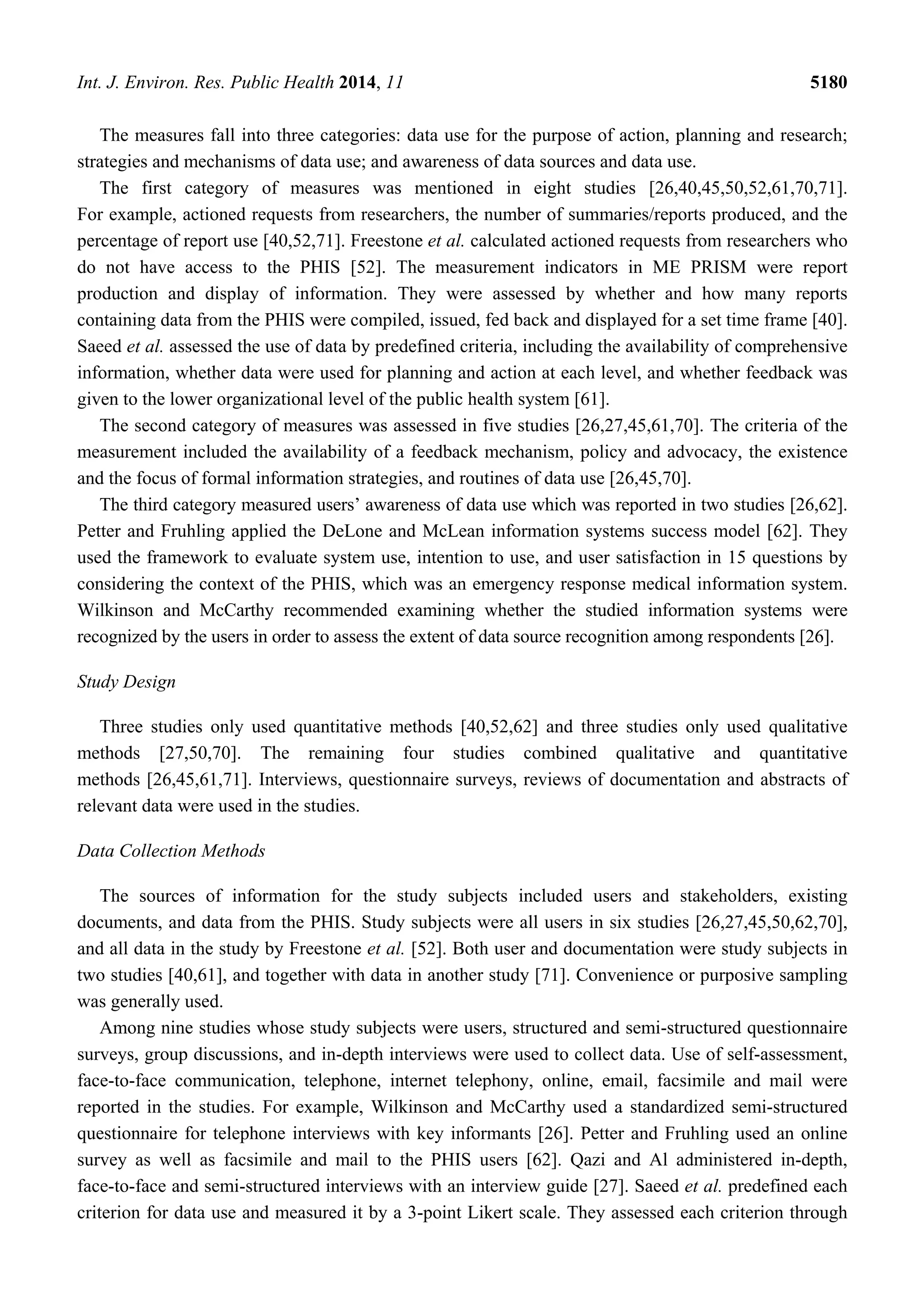 Int. J. Environ. Res. Public Health 2014, 11 5180
The measures fall into three categories: data use for the purpose of action, planning and research;
strategies and mechanisms of data use; and awareness of data sources and data use.
The first category of measures was mentioned in eight studies [26,40,45,50,52,61,70,71].
For example, actioned requests from researchers, the number of summaries/reports produced, and the
percentage of report use [40,52,71]. Freestone et al. calculated actioned requests from researchers who
do not have access to the PHIS [52]. The measurement indicators in ME PRISM were report
production and display of information. They were assessed by whether and how many reports
containing data from the PHIS were compiled, issued, fed back and displayed for a set time frame [40].
Saeed et al. assessed the use of data by predefined criteria, including the availability of comprehensive
information, whether data were used for planning and action at each level, and whether feedback was
given to the lower organizational level of the public health system [61].
The second category of measures was assessed in five studies [26,27,45,61,70]. The criteria of the
measurement included the availability of a feedback mechanism, policy and advocacy, the existence
and the focus of formal information strategies, and routines of data use [26,45,70].
The third category measured users’ awareness of data use which was reported in two studies [26,62].
Petter and Fruhling applied the DeLone and McLean information systems success model [62]. They
used the framework to evaluate system use, intention to use, and user satisfaction in 15 questions by
considering the context of the PHIS, which was an emergency response medical information system.
Wilkinson and McCarthy recommended examining whether the studied information systems were
recognized by the users in order to assess the extent of data source recognition among respondents [26].
Study Design
Three studies only used quantitative methods [40,52,62] and three studies only used qualitative
methods [27,50,70]. The remaining four studies combined qualitative and quantitative
methods [26,45,61,71]. Interviews, questionnaire surveys, reviews of documentation and abstracts of
relevant data were used in the studies.
Data Collection Methods
The sources of information for the study subjects included users and stakeholders, existing
documents, and data from the PHIS. Study subjects were all users in six studies [26,27,45,50,62,70],
and all data in the study by Freestone et al. [52]. Both user and documentation were study subjects in
two studies [40,61], and together with data in another study [71]. Convenience or purposive sampling
was generally used.
Among nine studies whose study subjects were users, structured and semi-structured questionnaire
surveys, group discussions, and in-depth interviews were used to collect data. Use of self-assessment,
face-to-face communication, telephone, internet telephony, online, email, facsimile and mail were
reported in the studies. For example, Wilkinson and McCarthy used a standardized semi-structured
questionnaire for telephone interviews with key informants [26]. Petter and Fruhling used an online
survey as well as facsimile and mail to the PHIS users [62]. Qazi and Al administered in-depth,
face-to-face and semi-structured interviews with an interview guide [27]. Saeed et al. predefined each
criterion for data use and measured it by a 3-point Likert scale. They assessed each criterion through
 