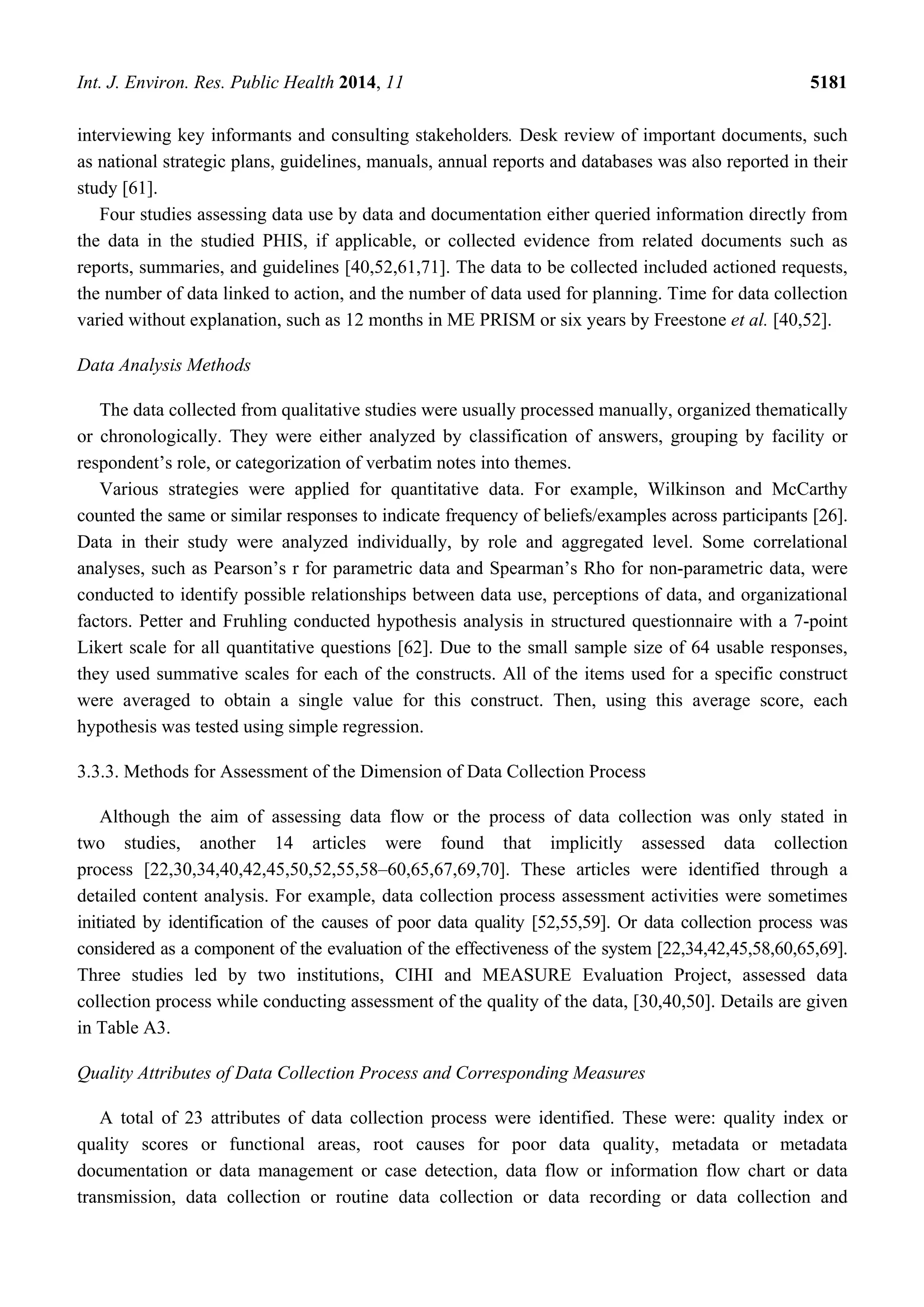 Int. J. Environ. Res. Public Health 2014, 11 5181
interviewing key informants and consulting stakeholders. Desk review of important documents, such
as national strategic plans, guidelines, manuals, annual reports and databases was also reported in their
study [61].
Four studies assessing data use by data and documentation either queried information directly from
the data in the studied PHIS, if applicable, or collected evidence from related documents such as
reports, summaries, and guidelines [40,52,61,71]. The data to be collected included actioned requests,
the number of data linked to action, and the number of data used for planning. Time for data collection
varied without explanation, such as 12 months in ME PRISM or six years by Freestone et al. [40,52].
Data Analysis Methods
The data collected from qualitative studies were usually processed manually, organized thematically
or chronologically. They were either analyzed by classification of answers, grouping by facility or
respondent’s role, or categorization of verbatim notes into themes.
Various strategies were applied for quantitative data. For example, Wilkinson and McCarthy
counted the same or similar responses to indicate frequency of beliefs/examples across participants [26].
Data in their study were analyzed individually, by role and aggregated level. Some correlational
analyses, such as Pearson’s r for parametric data and Spearman’s Rho for non-parametric data, were
conducted to identify possible relationships between data use, perceptions of data, and organizational
factors. Petter and Fruhling conducted hypothesis analysis in structured questionnaire with a 7-point
Likert scale for all quantitative questions [62]. Due to the small sample size of 64 usable responses,
they used summative scales for each of the constructs. All of the items used for a specific construct
were averaged to obtain a single value for this construct. Then, using this average score, each
hypothesis was tested using simple regression.
3.3.3. Methods for Assessment of the Dimension of Data Collection Process
Although the aim of assessing data flow or the process of data collection was only stated in
two studies, another 14 articles were found that implicitly assessed data collection
process [22,30,34,40,42,45,50,52,55,58–60,65,67,69,70]. These articles were identified through a
detailed content analysis. For example, data collection process assessment activities were sometimes
initiated by identification of the causes of poor data quality [52,55,59]. Or data collection process was
considered as a component of the evaluation of the effectiveness of the system [22,34,42,45,58,60,65,69].
Three studies led by two institutions, CIHI and MEASURE Evaluation Project, assessed data
collection process while conducting assessment of the quality of the data, [30,40,50]. Details are given
in Table A3.
Quality Attributes of Data Collection Process and Corresponding Measures
A total of 23 attributes of data collection process were identified. These were: quality index or
quality scores or functional areas, root causes for poor data quality, metadata or metadata
documentation or data management or case detection, data flow or information flow chart or data
transmission, data collection or routine data collection or data recording or data collection and
 