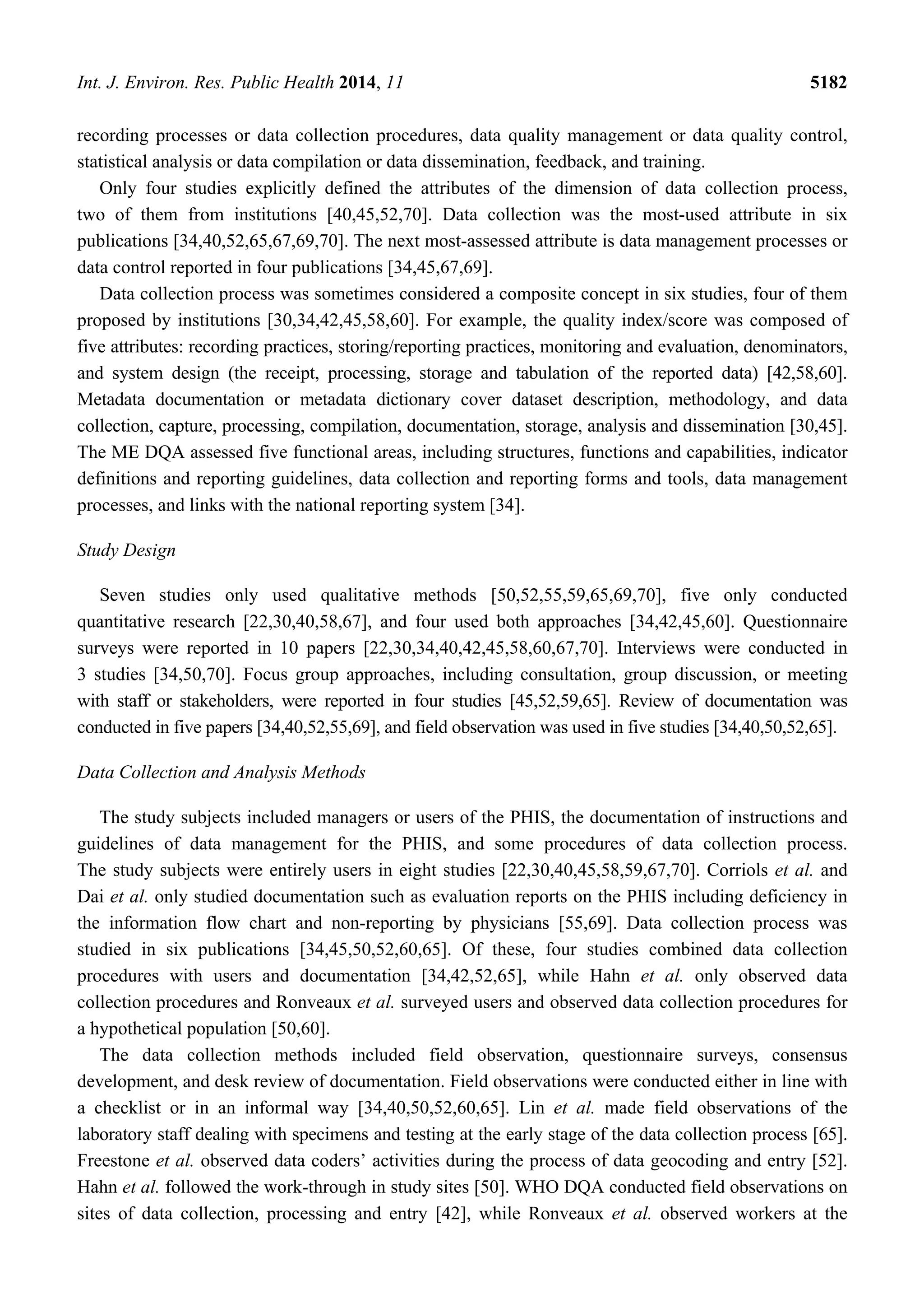 Int. J. Environ. Res. Public Health 2014, 11 5182
recording processes or data collection procedures, data quality management or data quality control,
statistical analysis or data compilation or data dissemination, feedback, and training.
Only four studies explicitly defined the attributes of the dimension of data collection process,
two of them from institutions [40,45,52,70]. Data collection was the most-used attribute in six
publications [34,40,52,65,67,69,70]. The next most-assessed attribute is data management processes or
data control reported in four publications [34,45,67,69].
Data collection process was sometimes considered a composite concept in six studies, four of them
proposed by institutions [30,34,42,45,58,60]. For example, the quality index/score was composed of
five attributes: recording practices, storing/reporting practices, monitoring and evaluation, denominators,
and system design (the receipt, processing, storage and tabulation of the reported data) [42,58,60].
Metadata documentation or metadata dictionary cover dataset description, methodology, and data
collection, capture, processing, compilation, documentation, storage, analysis and dissemination [30,45].
The ME DQA assessed five functional areas, including structures, functions and capabilities, indicator
definitions and reporting guidelines, data collection and reporting forms and tools, data management
processes, and links with the national reporting system [34].
Study Design
Seven studies only used qualitative methods [50,52,55,59,65,69,70], five only conducted
quantitative research [22,30,40,58,67], and four used both approaches [34,42,45,60]. Questionnaire
surveys were reported in 10 papers [22,30,34,40,42,45,58,60,67,70]. Interviews were conducted in
3 studies [34,50,70]. Focus group approaches, including consultation, group discussion, or meeting
with staff or stakeholders, were reported in four studies [45,52,59,65]. Review of documentation was
conducted in five papers [34,40,52,55,69], and field observation was used in five studies [34,40,50,52,65].
Data Collection and Analysis Methods
The study subjects included managers or users of the PHIS, the documentation of instructions and
guidelines of data management for the PHIS, and some procedures of data collection process.
The study subjects were entirely users in eight studies [22,30,40,45,58,59,67,70]. Corriols et al. and
Dai et al. only studied documentation such as evaluation reports on the PHIS including deficiency in
the information flow chart and non-reporting by physicians [55,69]. Data collection process was
studied in six publications [34,45,50,52,60,65]. Of these, four studies combined data collection
procedures with users and documentation [34,42,52,65], while Hahn et al. only observed data
collection procedures and Ronveaux et al. surveyed users and observed data collection procedures for
a hypothetical population [50,60].
The data collection methods included field observation, questionnaire surveys, consensus
development, and desk review of documentation. Field observations were conducted either in line with
a checklist or in an informal way [34,40,50,52,60,65]. Lin et al. made field observations of the
laboratory staff dealing with specimens and testing at the early stage of the data collection process [65].
Freestone et al. observed data coders’ activities during the process of data geocoding and entry [52].
Hahn et al. followed the work-through in study sites [50]. WHO DQA conducted field observations on
sites of data collection, processing and entry [42], while Ronveaux et al. observed workers at the
 
