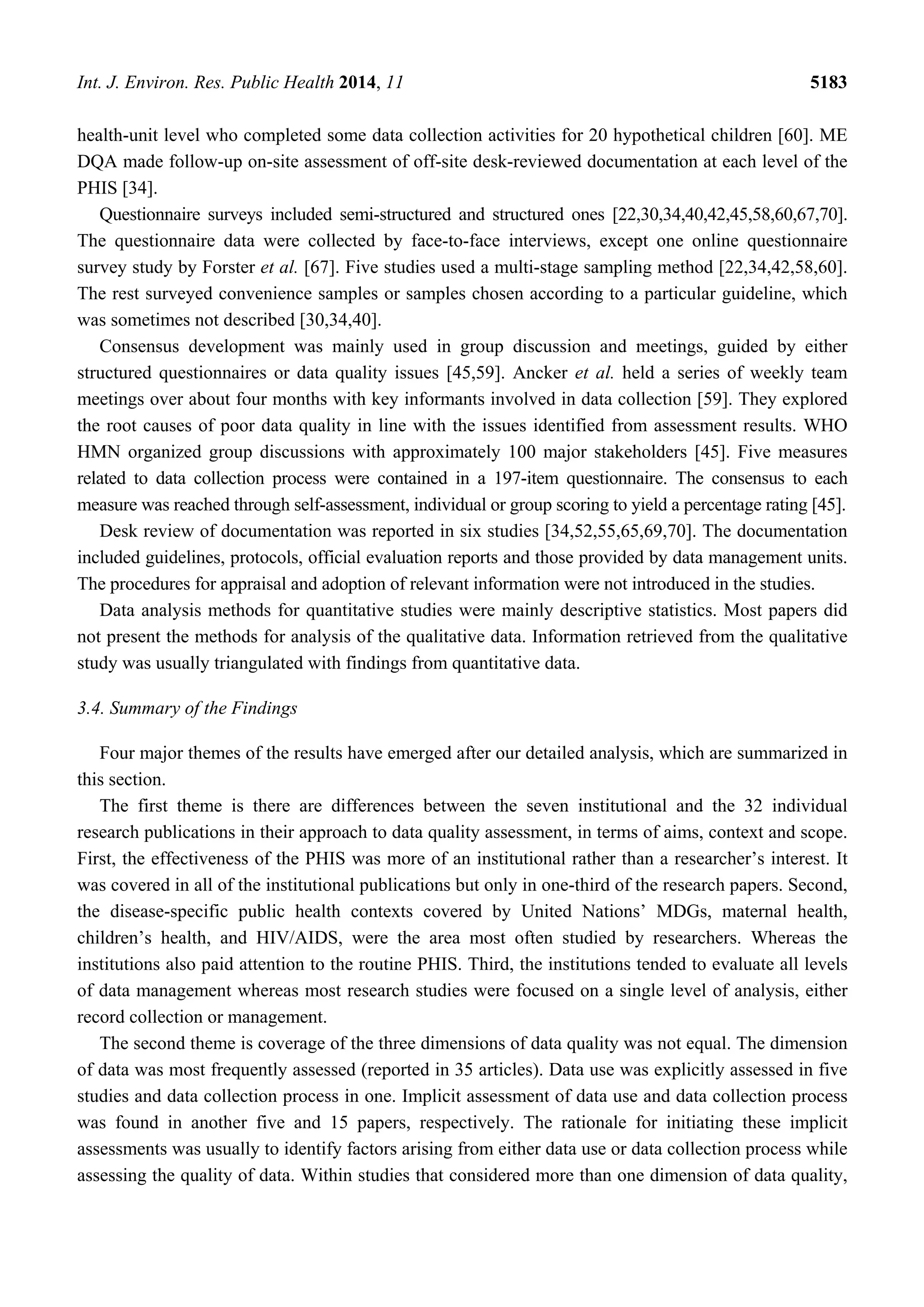 Int. J. Environ. Res. Public Health 2014, 11 5183
health-unit level who completed some data collection activities for 20 hypothetical children [60]. ME
DQA made follow-up on-site assessment of off-site desk-reviewed documentation at each level of the
PHIS [34].
Questionnaire surveys included semi-structured and structured ones [22,30,34,40,42,45,58,60,67,70].
The questionnaire data were collected by face-to-face interviews, except one online questionnaire
survey study by Forster et al. [67]. Five studies used a multi-stage sampling method [22,34,42,58,60].
The rest surveyed convenience samples or samples chosen according to a particular guideline, which
was sometimes not described [30,34,40].
Consensus development was mainly used in group discussion and meetings, guided by either
structured questionnaires or data quality issues [45,59]. Ancker et al. held a series of weekly team
meetings over about four months with key informants involved in data collection [59]. They explored
the root causes of poor data quality in line with the issues identified from assessment results. WHO
HMN organized group discussions with approximately 100 major stakeholders [45]. Five measures
related to data collection process were contained in a 197-item questionnaire. The consensus to each
measure was reached through self-assessment, individual or group scoring to yield a percentage rating [45].
Desk review of documentation was reported in six studies [34,52,55,65,69,70]. The documentation
included guidelines, protocols, official evaluation reports and those provided by data management units.
The procedures for appraisal and adoption of relevant information were not introduced in the studies.
Data analysis methods for quantitative studies were mainly descriptive statistics. Most papers did
not present the methods for analysis of the qualitative data. Information retrieved from the qualitative
study was usually triangulated with findings from quantitative data.
3.4. Summary of the Findings
Four major themes of the results have emerged after our detailed analysis, which are summarized in
this section.
The first theme is there are differences between the seven institutional and the 32 individual
research publications in their approach to data quality assessment, in terms of aims, context and scope.
First, the effectiveness of the PHIS was more of an institutional rather than a researcher’s interest. It
was covered in all of the institutional publications but only in one-third of the research papers. Second,
the disease-specific public health contexts covered by United Nations’ MDGs, maternal health,
children’s health, and HIV/AIDS, were the area most often studied by researchers. Whereas the
institutions also paid attention to the routine PHIS. Third, the institutions tended to evaluate all levels
of data management whereas most research studies were focused on a single level of analysis, either
record collection or management.
The second theme is coverage of the three dimensions of data quality was not equal. The dimension
of data was most frequently assessed (reported in 35 articles). Data use was explicitly assessed in five
studies and data collection process in one. Implicit assessment of data use and data collection process
was found in another five and 15 papers, respectively. The rationale for initiating these implicit
assessments was usually to identify factors arising from either data use or data collection process while
assessing the quality of data. Within studies that considered more than one dimension of data quality,
 