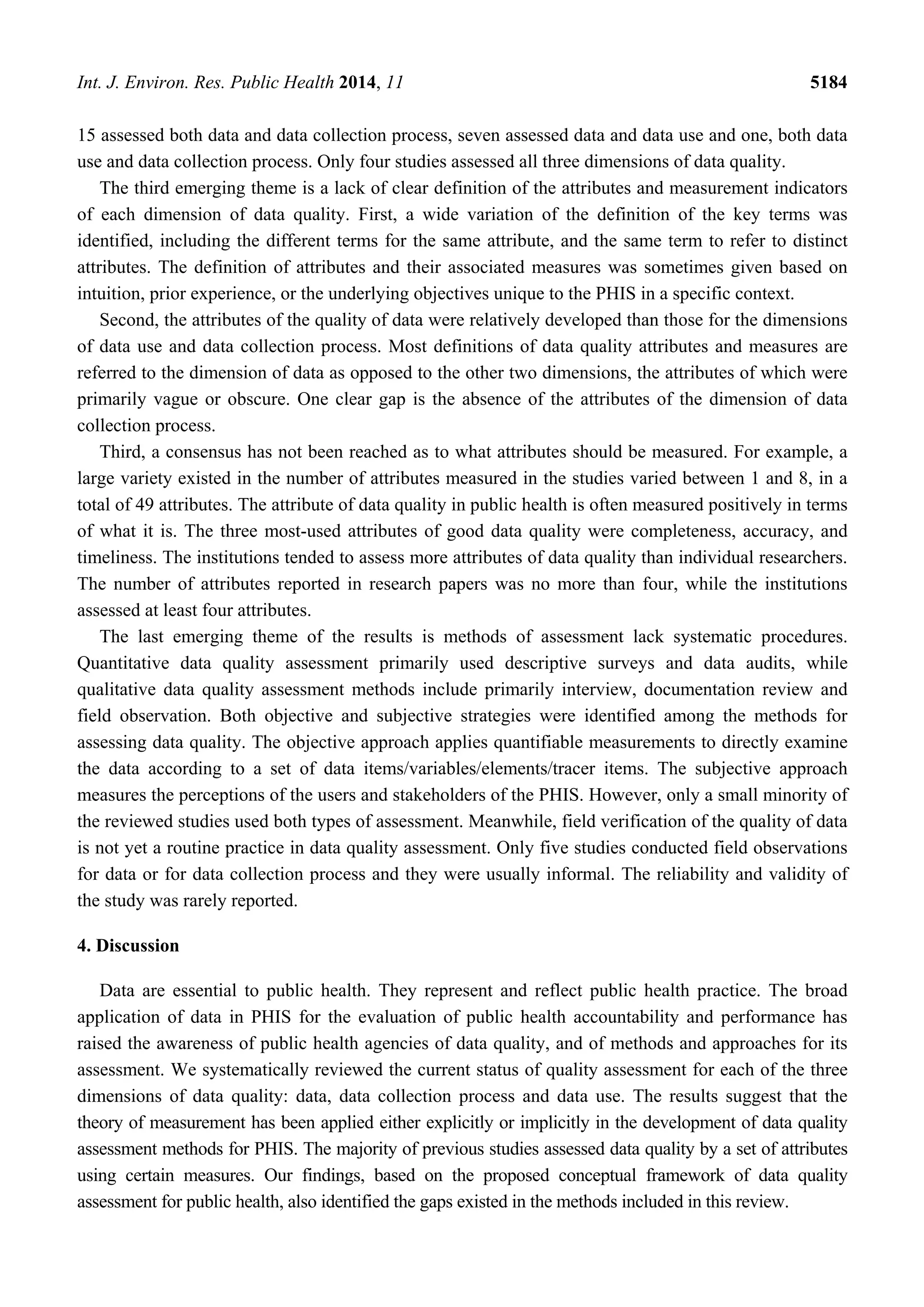Int. J. Environ. Res. Public Health 2014, 11 5184
15 assessed both data and data collection process, seven assessed data and data use and one, both data
use and data collection process. Only four studies assessed all three dimensions of data quality.
The third emerging theme is a lack of clear definition of the attributes and measurement indicators
of each dimension of data quality. First, a wide variation of the definition of the key terms was
identified, including the different terms for the same attribute, and the same term to refer to distinct
attributes. The definition of attributes and their associated measures was sometimes given based on
intuition, prior experience, or the underlying objectives unique to the PHIS in a specific context.
Second, the attributes of the quality of data were relatively developed than those for the dimensions
of data use and data collection process. Most definitions of data quality attributes and measures are
referred to the dimension of data as opposed to the other two dimensions, the attributes of which were
primarily vague or obscure. One clear gap is the absence of the attributes of the dimension of data
collection process.
Third, a consensus has not been reached as to what attributes should be measured. For example, a
large variety existed in the number of attributes measured in the studies varied between 1 and 8, in a
total of 49 attributes. The attribute of data quality in public health is often measured positively in terms
of what it is. The three most-used attributes of good data quality were completeness, accuracy, and
timeliness. The institutions tended to assess more attributes of data quality than individual researchers.
The number of attributes reported in research papers was no more than four, while the institutions
assessed at least four attributes.
The last emerging theme of the results is methods of assessment lack systematic procedures.
Quantitative data quality assessment primarily used descriptive surveys and data audits, while
qualitative data quality assessment methods include primarily interview, documentation review and
field observation. Both objective and subjective strategies were identified among the methods for
assessing data quality. The objective approach applies quantifiable measurements to directly examine
the data according to a set of data items/variables/elements/tracer items. The subjective approach
measures the perceptions of the users and stakeholders of the PHIS. However, only a small minority of
the reviewed studies used both types of assessment. Meanwhile, field verification of the quality of data
is not yet a routine practice in data quality assessment. Only five studies conducted field observations
for data or for data collection process and they were usually informal. The reliability and validity of
the study was rarely reported.
4. Discussion
Data are essential to public health. They represent and reflect public health practice. The broad
application of data in PHIS for the evaluation of public health accountability and performance has
raised the awareness of public health agencies of data quality, and of methods and approaches for its
assessment. We systematically reviewed the current status of quality assessment for each of the three
dimensions of data quality: data, data collection process and data use. The results suggest that the
theory of measurement has been applied either explicitly or implicitly in the development of data quality
assessment methods for PHIS. The majority of previous studies assessed data quality by a set of attributes
using certain measures. Our findings, based on the proposed conceptual framework of data quality
assessment for public health, also identified the gaps existed in the methods included in this review.
 