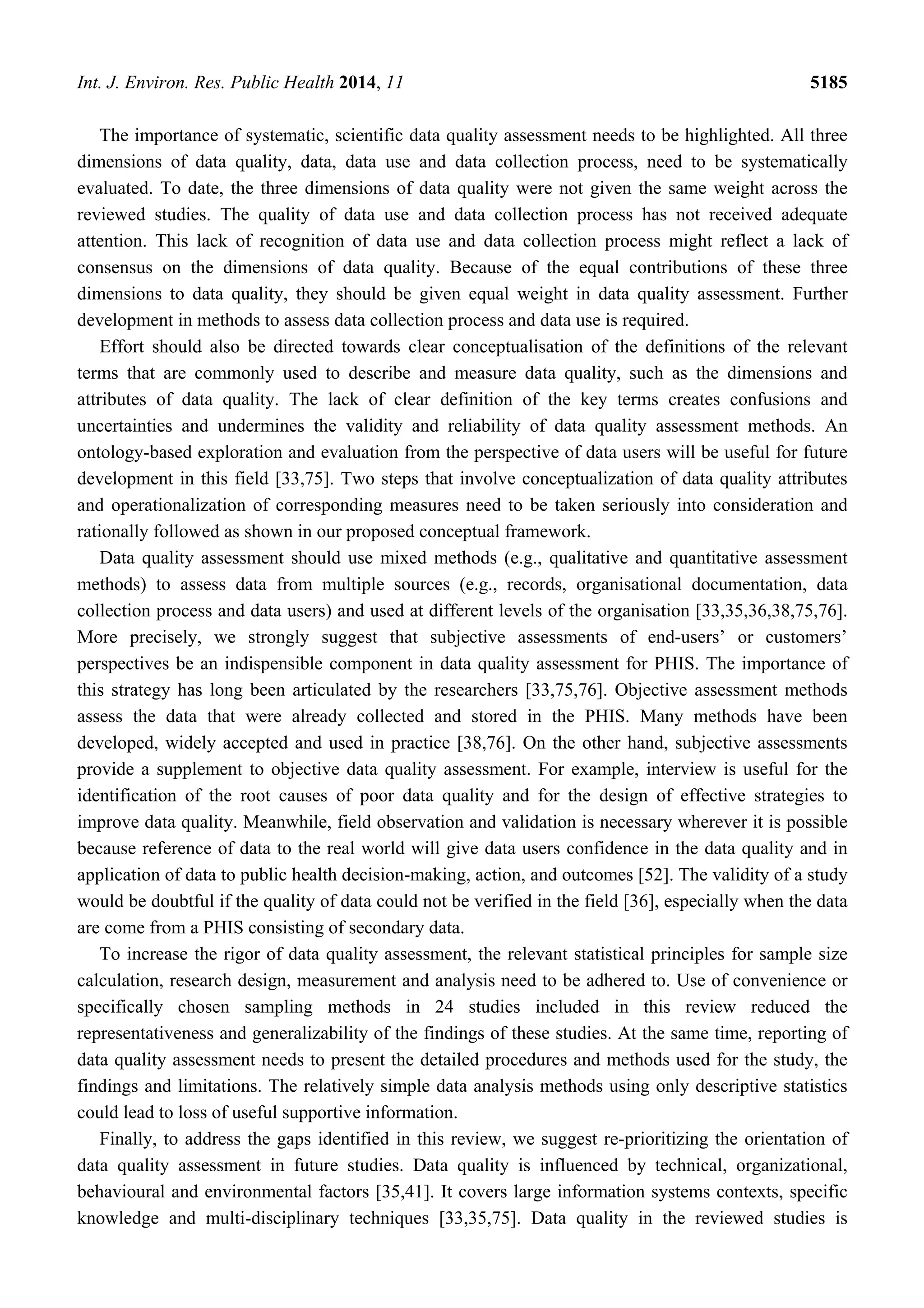 Int. J. Environ. Res. Public Health 2014, 11 5185
The importance of systematic, scientific data quality assessment needs to be highlighted. All three
dimensions of data quality, data, data use and data collection process, need to be systematically
evaluated. To date, the three dimensions of data quality were not given the same weight across the
reviewed studies. The quality of data use and data collection process has not received adequate
attention. This lack of recognition of data use and data collection process might reflect a lack of
consensus on the dimensions of data quality. Because of the equal contributions of these three
dimensions to data quality, they should be given equal weight in data quality assessment. Further
development in methods to assess data collection process and data use is required.
Effort should also be directed towards clear conceptualisation of the definitions of the relevant
terms that are commonly used to describe and measure data quality, such as the dimensions and
attributes of data quality. The lack of clear definition of the key terms creates confusions and
uncertainties and undermines the validity and reliability of data quality assessment methods. An
ontology-based exploration and evaluation from the perspective of data users will be useful for future
development in this field [33,75]. Two steps that involve conceptualization of data quality attributes
and operationalization of corresponding measures need to be taken seriously into consideration and
rationally followed as shown in our proposed conceptual framework.
Data quality assessment should use mixed methods (e.g., qualitative and quantitative assessment
methods) to assess data from multiple sources (e.g., records, organisational documentation, data
collection process and data users) and used at different levels of the organisation [33,35,36,38,75,76].
More precisely, we strongly suggest that subjective assessments of end-users’ or customers’
perspectives be an indispensible component in data quality assessment for PHIS. The importance of
this strategy has long been articulated by the researchers [33,75,76]. Objective assessment methods
assess the data that were already collected and stored in the PHIS. Many methods have been
developed, widely accepted and used in practice [38,76]. On the other hand, subjective assessments
provide a supplement to objective data quality assessment. For example, interview is useful for the
identification of the root causes of poor data quality and for the design of effective strategies to
improve data quality. Meanwhile, field observation and validation is necessary wherever it is possible
because reference of data to the real world will give data users confidence in the data quality and in
application of data to public health decision-making, action, and outcomes [52]. The validity of a study
would be doubtful if the quality of data could not be verified in the field [36], especially when the data
are come from a PHIS consisting of secondary data.
To increase the rigor of data quality assessment, the relevant statistical principles for sample size
calculation, research design, measurement and analysis need to be adhered to. Use of convenience or
specifically chosen sampling methods in 24 studies included in this review reduced the
representativeness and generalizability of the findings of these studies. At the same time, reporting of
data quality assessment needs to present the detailed procedures and methods used for the study, the
findings and limitations. The relatively simple data analysis methods using only descriptive statistics
could lead to loss of useful supportive information.
Finally, to address the gaps identified in this review, we suggest re-prioritizing the orientation of
data quality assessment in future studies. Data quality is influenced by technical, organizational,
behavioural and environmental factors [35,41]. It covers large information systems contexts, specific
knowledge and multi-disciplinary techniques [33,35,75]. Data quality in the reviewed studies is
 
