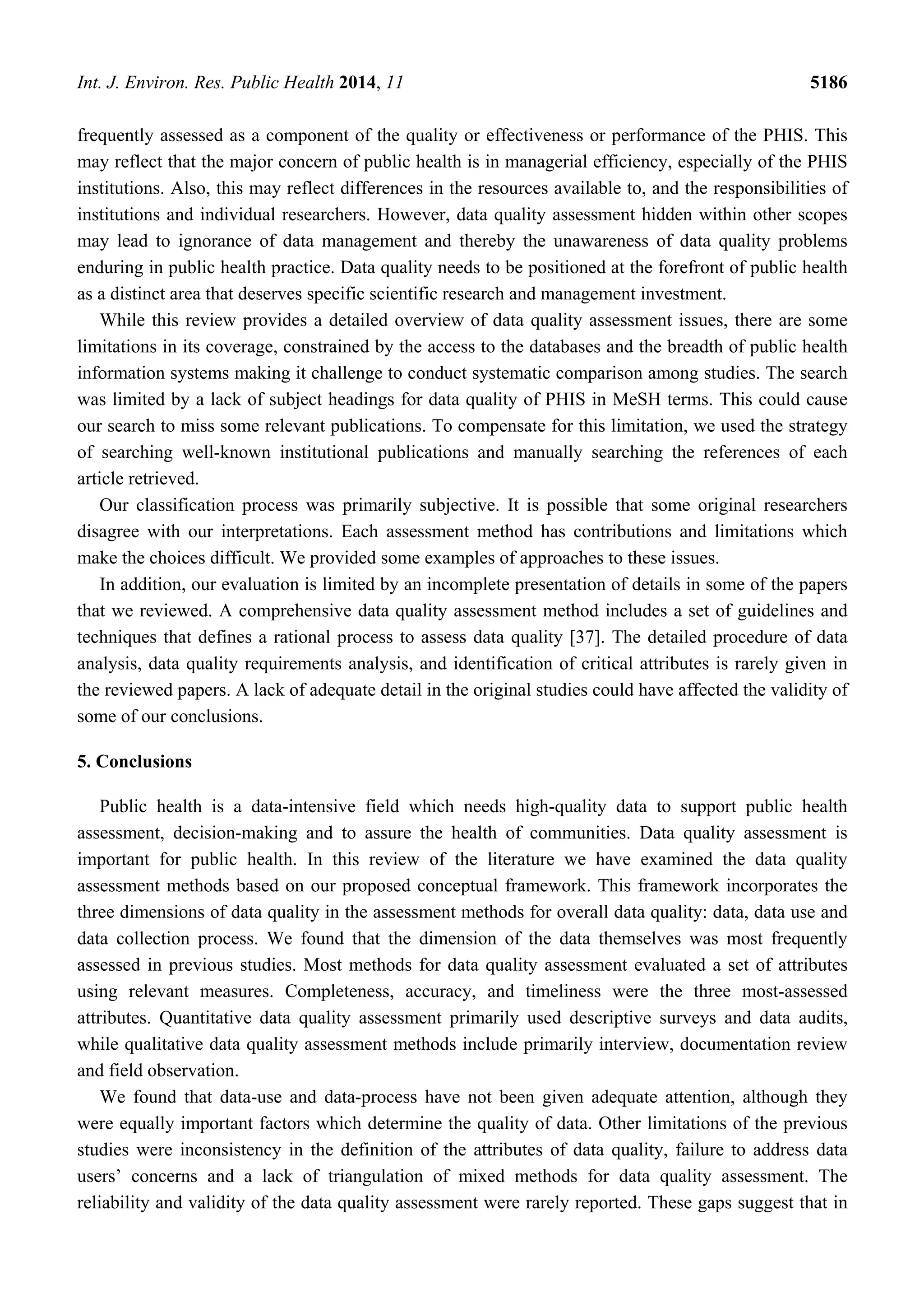 Int. J. Environ. Res. Public Health 2014, 11 5186
frequently assessed as a component of the quality or effectiveness or performance of the PHIS. This
may reflect that the major concern of public health is in managerial efficiency, especially of the PHIS
institutions. Also, this may reflect differences in the resources available to, and the responsibilities of
institutions and individual researchers. However, data quality assessment hidden within other scopes
may lead to ignorance of data management and thereby the unawareness of data quality problems
enduring in public health practice. Data quality needs to be positioned at the forefront of public health
as a distinct area that deserves specific scientific research and management investment.
While this review provides a detailed overview of data quality assessment issues, there are some
limitations in its coverage, constrained by the access to the databases and the breadth of public health
information systems making it challenge to conduct systematic comparison among studies. The search
was limited by a lack of subject headings for data quality of PHIS in MeSH terms. This could cause
our search to miss some relevant publications. To compensate for this limitation, we used the strategy
of searching well-known institutional publications and manually searching the references of each
article retrieved.
Our classification process was primarily subjective. It is possible that some original researchers
disagree with our interpretations. Each assessment method has contributions and limitations which
make the choices difficult. We provided some examples of approaches to these issues.
In addition, our evaluation is limited by an incomplete presentation of details in some of the papers
that we reviewed. A comprehensive data quality assessment method includes a set of guidelines and
techniques that defines a rational process to assess data quality [37]. The detailed procedure of data
analysis, data quality requirements analysis, and identification of critical attributes is rarely given in
the reviewed papers. A lack of adequate detail in the original studies could have affected the validity of
some of our conclusions.
5. Conclusions
Public health is a data-intensive field which needs high-quality data to support public health
assessment, decision-making and to assure the health of communities. Data quality assessment is
important for public health. In this review of the literature we have examined the data quality
assessment methods based on our proposed conceptual framework. This framework incorporates the
three dimensions of data quality in the assessment methods for overall data quality: data, data use and
data collection process. We found that the dimension of the data themselves was most frequently
assessed in previous studies. Most methods for data quality assessment evaluated a set of attributes
using relevant measures. Completeness, accuracy, and timeliness were the three most-assessed
attributes. Quantitative data quality assessment primarily used descriptive surveys and data audits,
while qualitative data quality assessment methods include primarily interview, documentation review
and field observation.
We found that data-use and data-process have not been given adequate attention, although they
were equally important factors which determine the quality of data. Other limitations of the previous
studies were inconsistency in the definition of the attributes of data quality, failure to address data
users’ concerns and a lack of triangulation of mixed methods for data quality assessment. The
reliability and validity of the data quality assessment were rarely reported. These gaps suggest that in
 